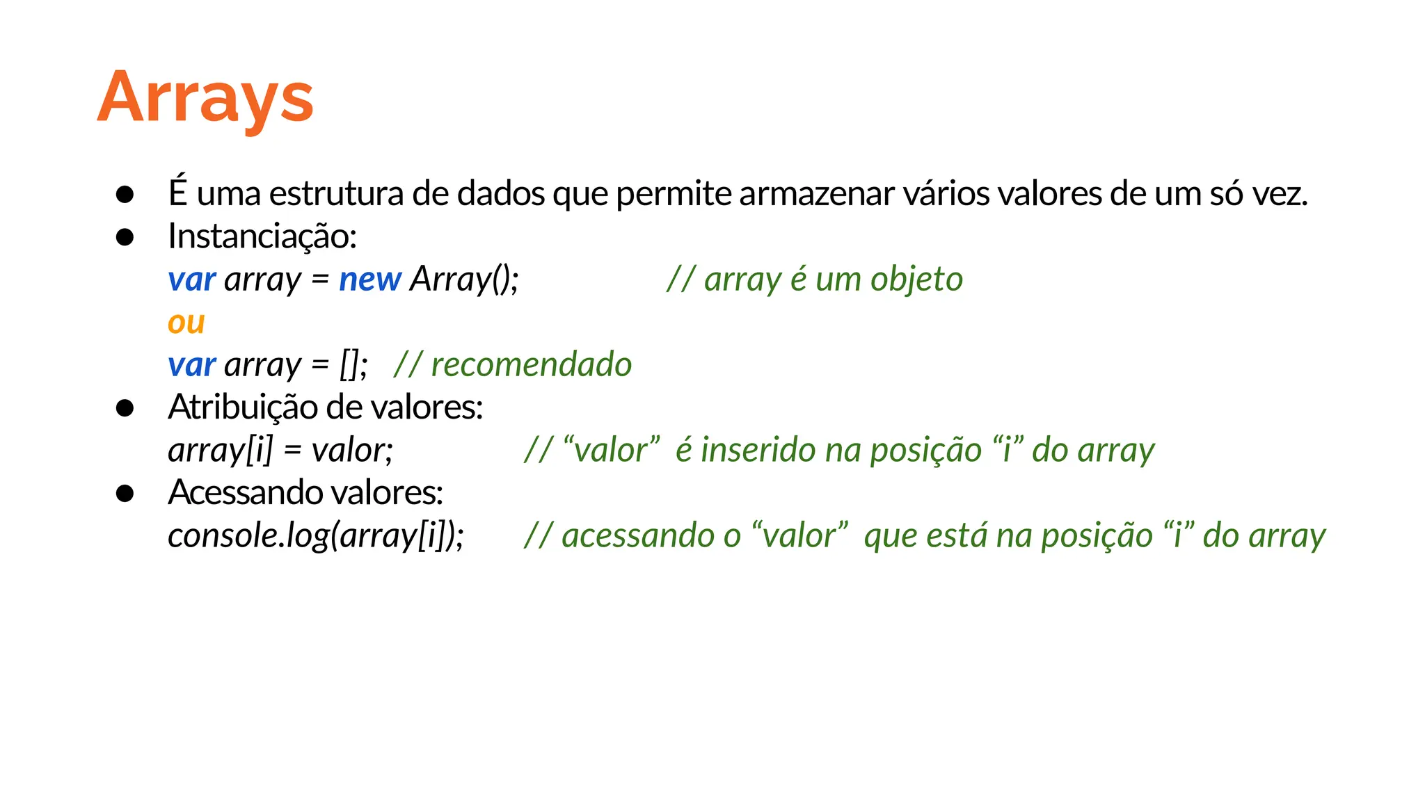 Arrays
● É uma estrutura de dados que permite armazenar vários valores de um só vez.
● Instanciação:
var array = new Array(); // array é um objeto
ou
var array = []; // recomendado
● Atribuição de valores:
array[i] = valor; // “valor” é inserido na posição “i” do array
● Acessando valores:
console.log(array[i]); // acessando o “valor” que está na posição “i” do array
 