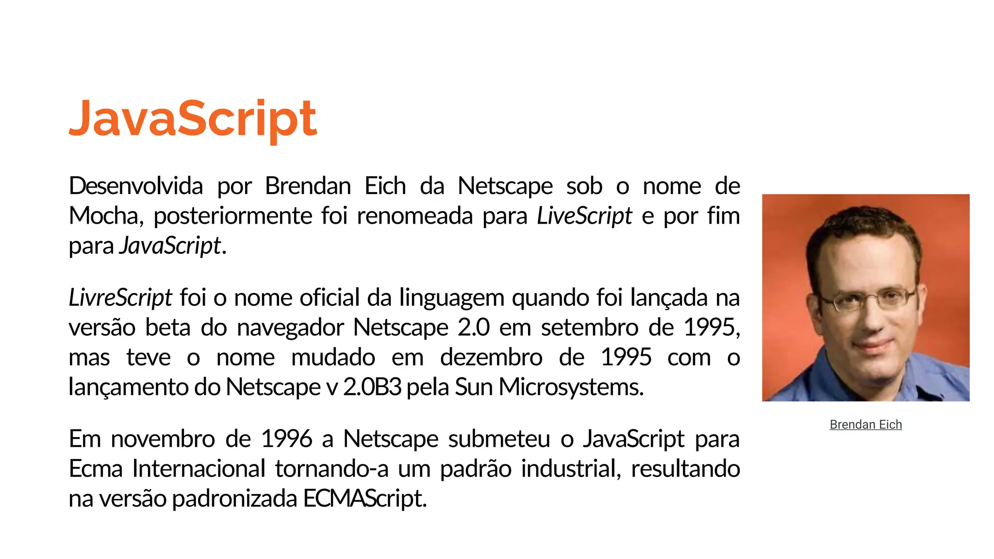 JavaScript
Desenvolvida por Brendan Eich da Netscape sob o nome de
Mocha, posteriormente foi renomeada para LiveScript e por fim
para JavaScript.
LivreScript foi o nome oficial da linguagem quando foi lançada na
versão beta do navegador Netscape 2.0 em setembro de 1995,
mas teve o nome mudado em dezembro de 1995 com o
lançamento do Netscape v 2.0B3pela Sun Microsystems.
Em novembro de 1996 a Netscape submeteu o JavaScript para
Ecma Internacional tornando-a um padrão industrial, resultando
na versão padronizada ECMAScript.
Brendan Eich
 