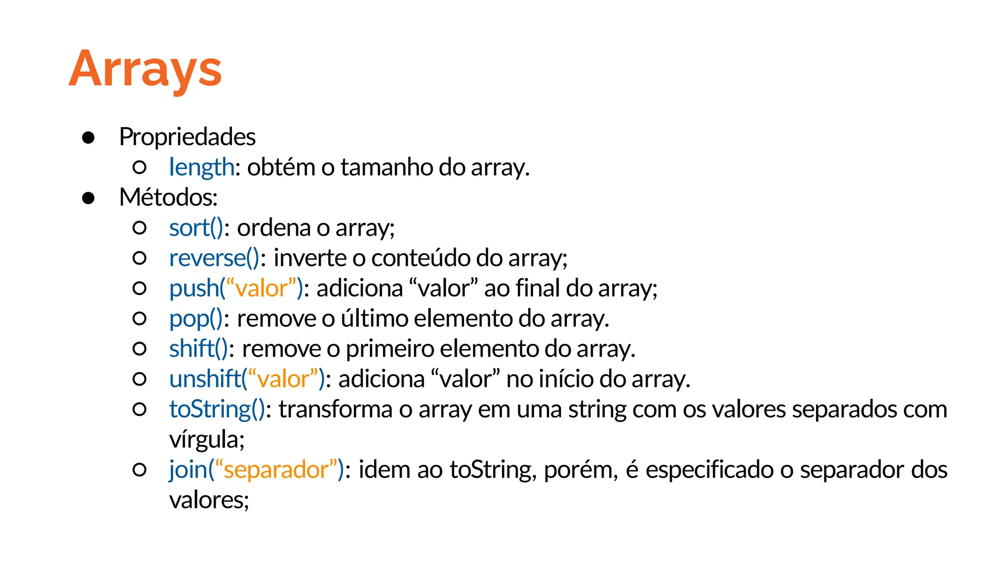 Arrays
● Propriedades
○ length: obtém o tamanho do array.
● Métodos:
○ sort(): ordena o array;
○ reverse(): inverte o conteúdo do array;
○ push(“valor”): adiciona “valor” ao final do array;
○ pop(): remove o último elemento do array.
○ shift(): remove o primeiro elemento do array.
○ unshift(“valor”): adiciona “valor” no início do array.
○ toString(): transforma o array em uma string com os valores separados com
vírgula;
○ join(“separador”): idem ao toString, porém, é especificado o separador dos
valores;
 