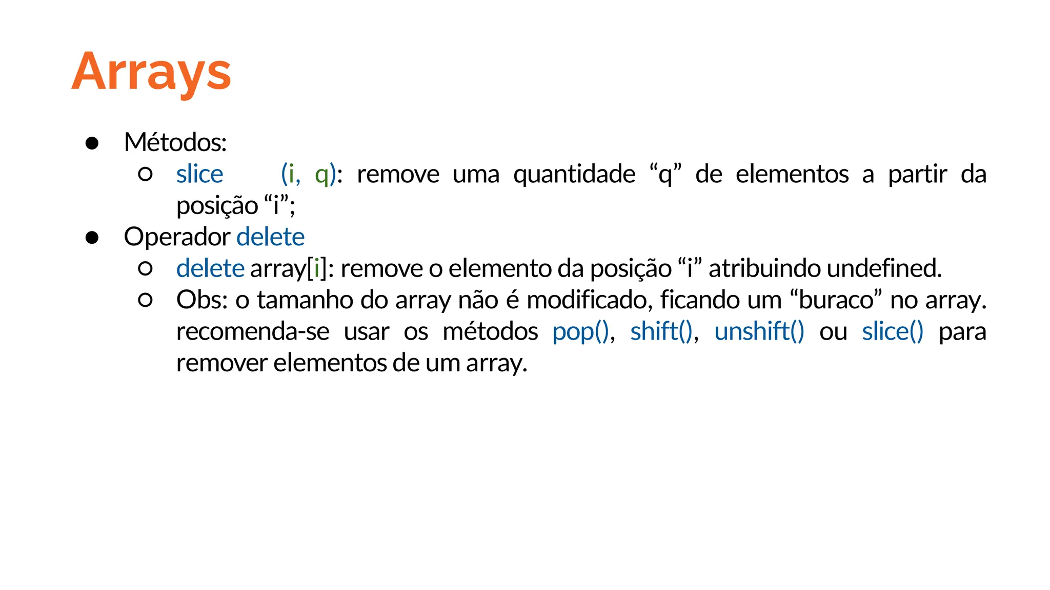 Arrays
● Métodos:
○ slice (i, q): remove uma quantidade “q” de elementos a partir da
posição “i”;
● Operador delete
○ delete array[i]: remove o elemento da posição “i” atribuindo undefined.
○ Obs: o tamanho do array não é modificado, ficando um “buraco” no array.
recomenda-se usar os métodos pop(), shift(), unshift() ou slice() para
remover elementos de um array.
 