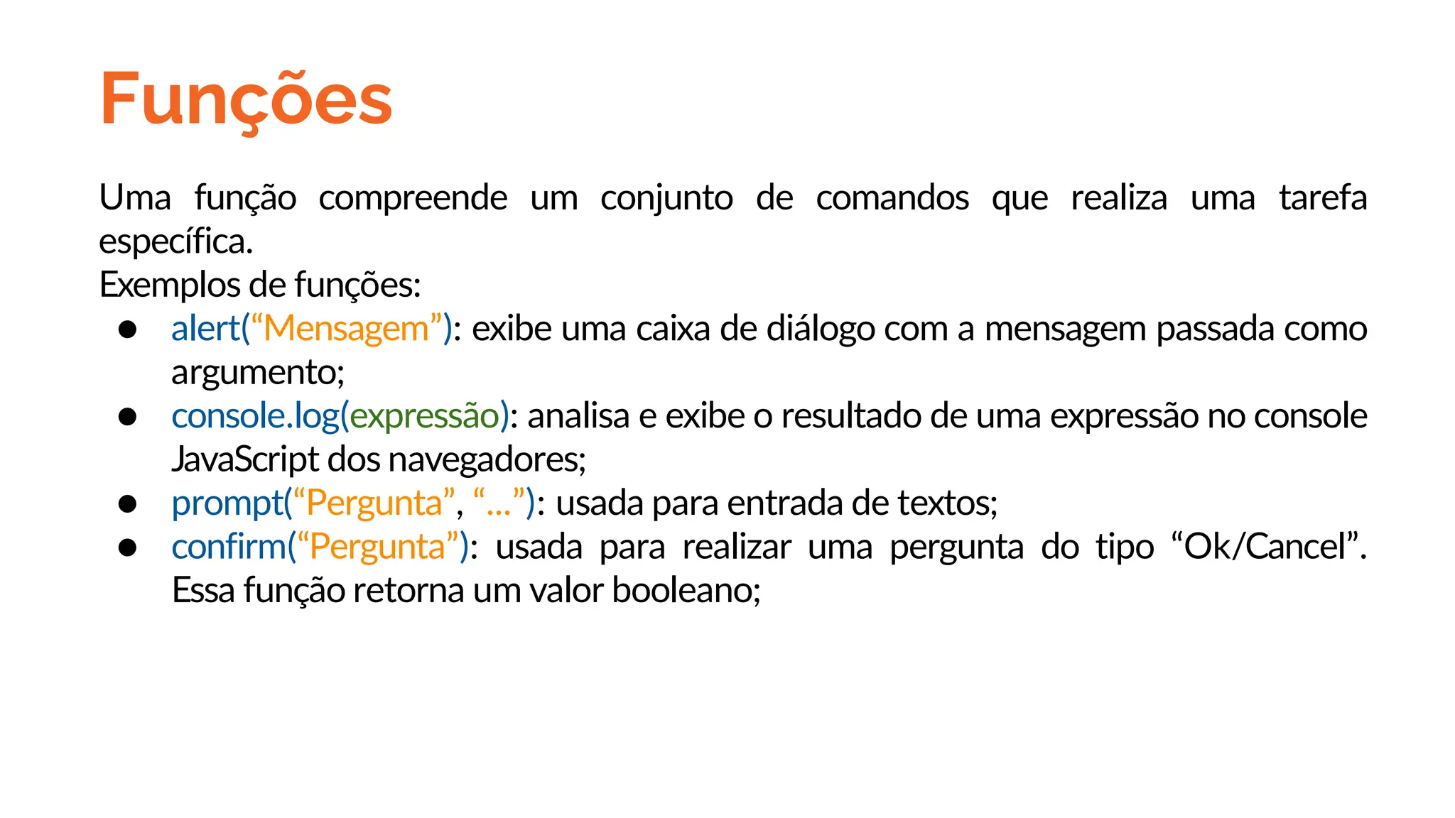 Funções
Uma função compreende um conjunto de comandos que realiza uma tarefa
específica.
Exemplos de funções:
● alert(“Mensagem”): exibe uma caixa de diálogo com a mensagem passada como
argumento;
● console.log(expressão): analisa e exibe o resultado de uma expressão no console
JavaScript dos navegadores;
● prompt(“Pergunta”, “...”): usada para entrada de textos;
● confirm(“Pergunta”): usada para realizar uma pergunta do tipo “Ok/Cancel”.
Essa função retorna um valor booleano;
 