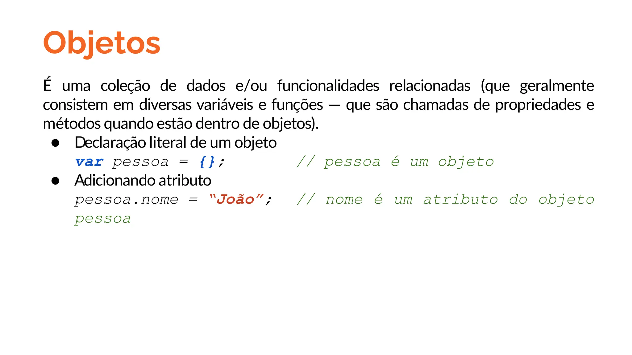 Objetos
É uma coleção de dados e/ou funcionalidades relacionadas (que geralmente
consistem em diversas variáveis e funções — que são chamadas de propriedades e
métodos quando estão dentro de objetos).
● Declaração literal de um objeto
var pessoa = {}; // pessoa é um objeto
● Adicionando atributo
pessoa.nome = “João”; // nome é um atributo do objeto
pessoa
 