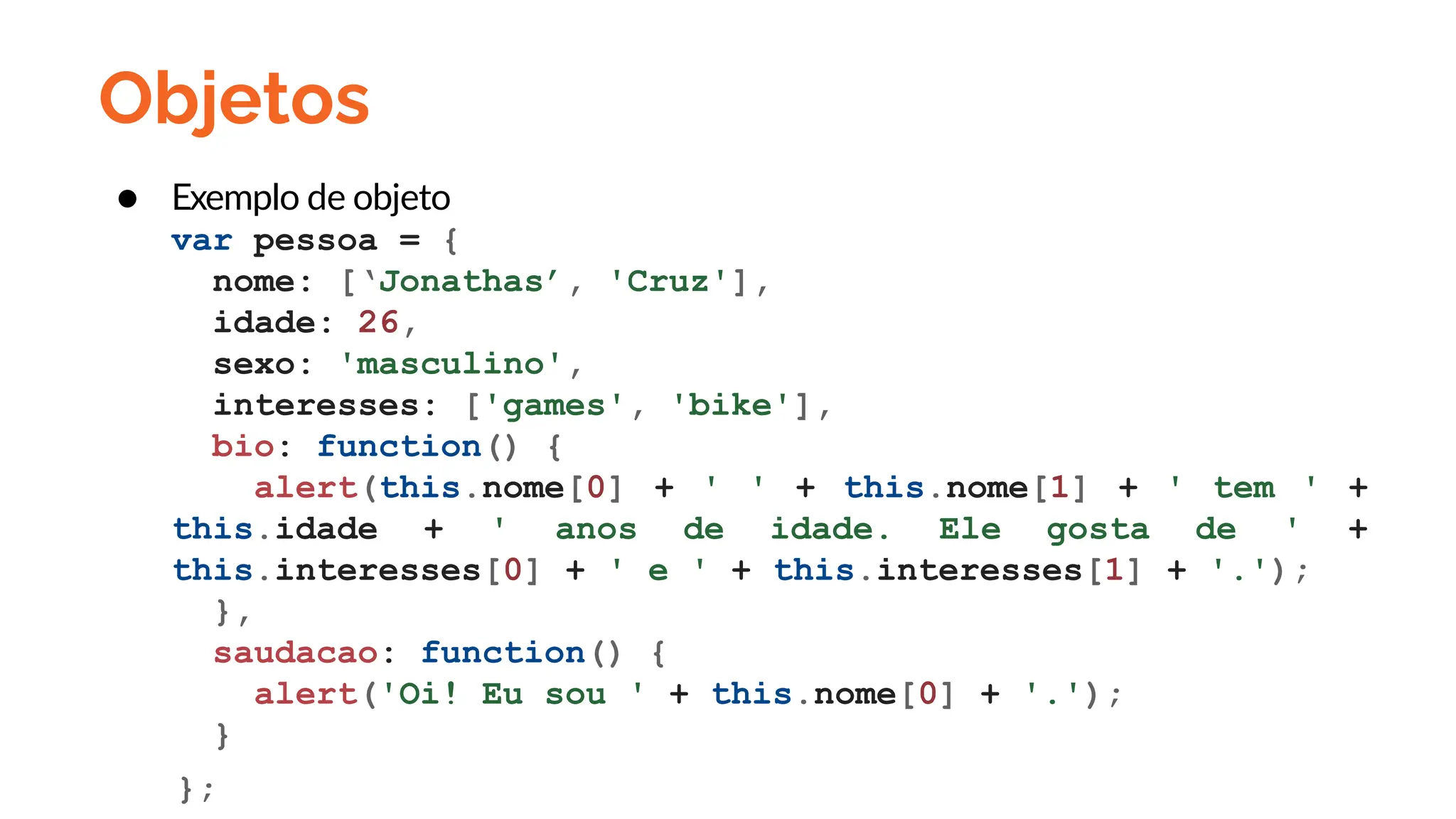 Objetos
● Exemplo de objeto
var pessoa = {
nome: [‘Jonathas’, 'Cruz'],
idade: 26,
sexo: 'masculino',
interesses: ['games', 'bike'],
bio: function() {
alert(this.nome[0] + ' ' + this.nome[1] + ' tem ' +
this.idade + ' anos de idade. Ele gosta de ' +
this.interesses[0] + ' e ' + this.interesses[1] + '.');
},
saudacao: function() {
alert('Oi! Eu sou ' + this.nome[0] + '.');
}
};
 