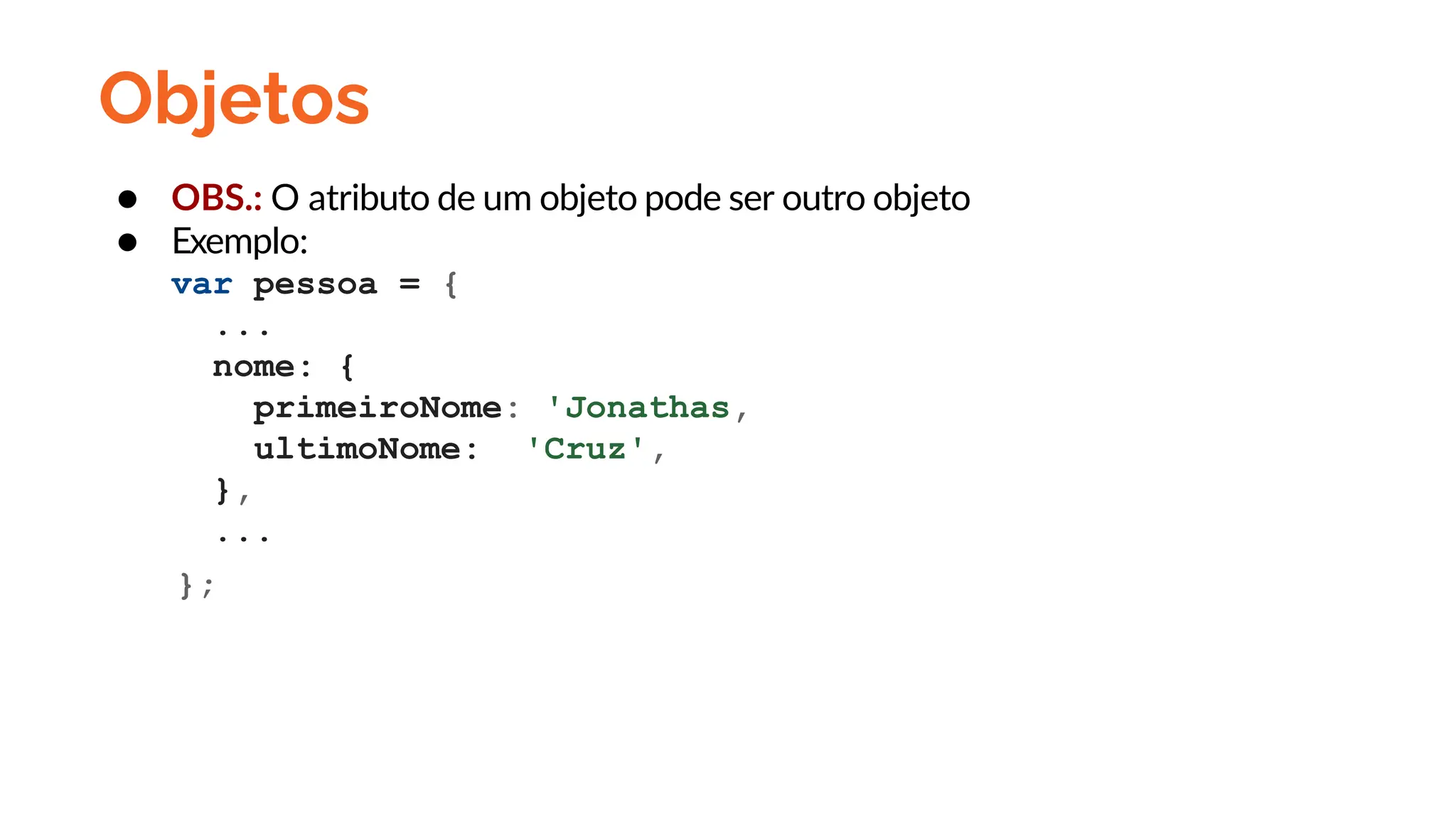 Objetos
● OBS.: O atributo de um objeto pode ser outro objeto
● Exemplo:
var pessoa = {
...
nome: {
primeiroNome: 'Jonathas,
ultimoNome: 'Cruz',
},
...
};
 