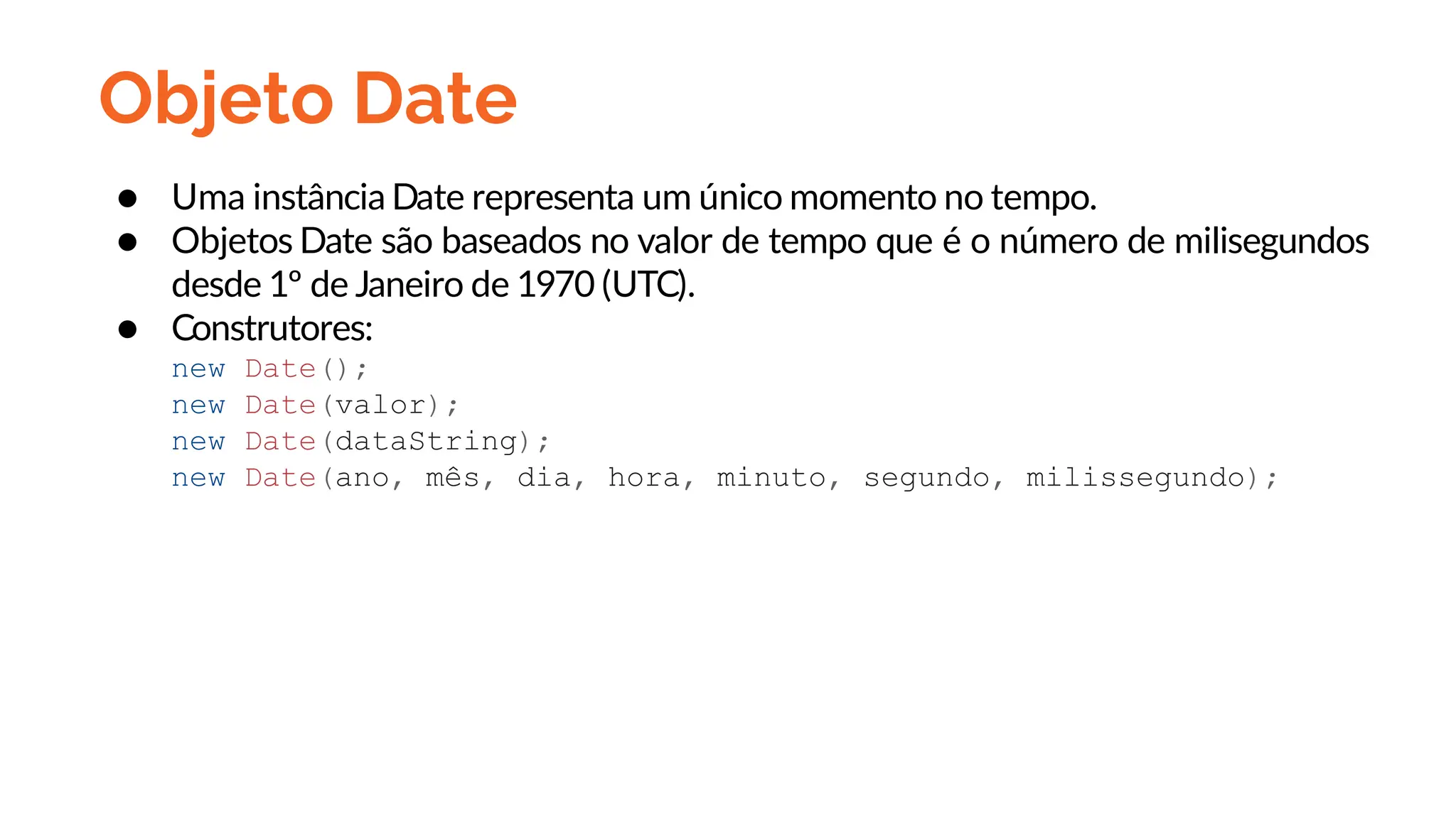 Objeto Date
● Uma instância Date representa um único momento no tempo.
● Objetos Date são baseados no valor de tempo que é o número de milisegundos
desde 1º de Janeiro de 1970 (UTC).
● Construtores:
new Date();
new Date(valor);
new Date(dataString);
new Date(ano, mês, dia, hora, minuto, segundo, milissegundo);
 