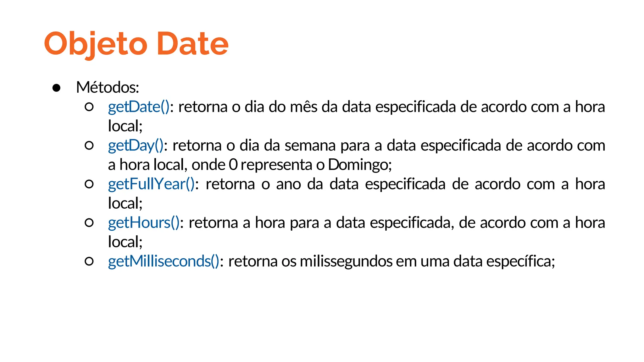 Objeto Date
● Métodos:
○ getDate(): retorna o dia do mês da data especificada de acordo com a hora
local;
○ getDay(): retorna o dia da semana para a data especificada de acordo com
a hora local, onde 0 representa o Domingo;
○ getFullYear(): retorna o ano da data especificada de acordo com a hora
local;
○ getHours(): retorna a hora para a data especificada, de acordo com a hora
local;
○ getMilliseconds(): retorna os milissegundos em uma data específica;
 