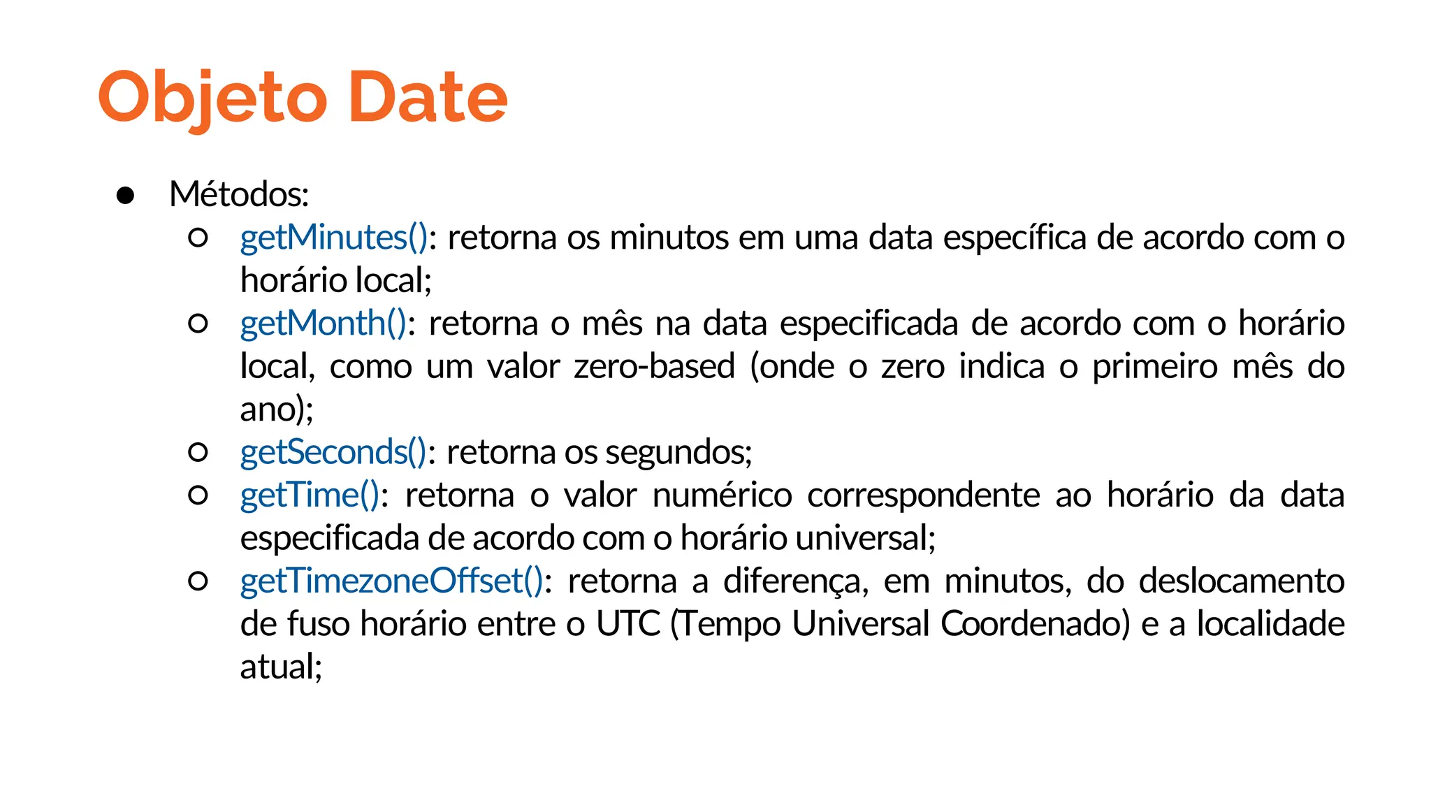 Objeto Date
● Métodos:
○ getMinutes(): retorna os minutos em uma data específica de acordo com o
horário local;
○ getMonth(): retorna o mês na data especificada de acordo com o horário
local, como um valor zero-based (onde o zero indica o primeiro mês do
ano);
○ getSeconds(): retorna os segundos;
○ getTime(): retorna o valor numérico correspondente ao horário da data
especificada de acordo com o horário universal;
○ getTimezoneOffset(): retorna a diferença, em minutos, do deslocamento
de fuso horário entre o UTC (Tempo Universal Coordenado) e a localidade
atual;
 
