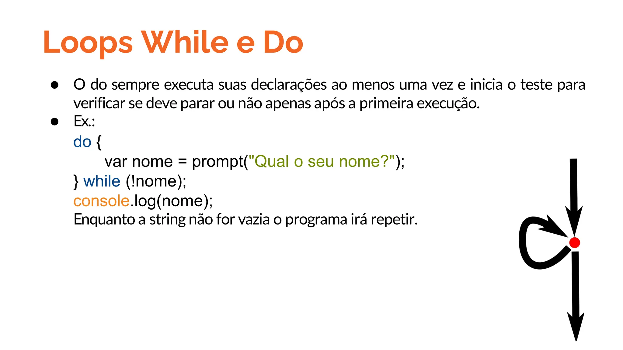 Loops While e Do
● O do sempre executa suas declarações ao menos uma vez e inicia o teste para
verificar se deve parar ou não apenas após a primeira execução.
● Ex.:
do {
var nome = prompt("Qual o seu nome?");
} while (!nome);
console.log(nome);
Enquanto a string não for vazia o programa irá repetir.
 