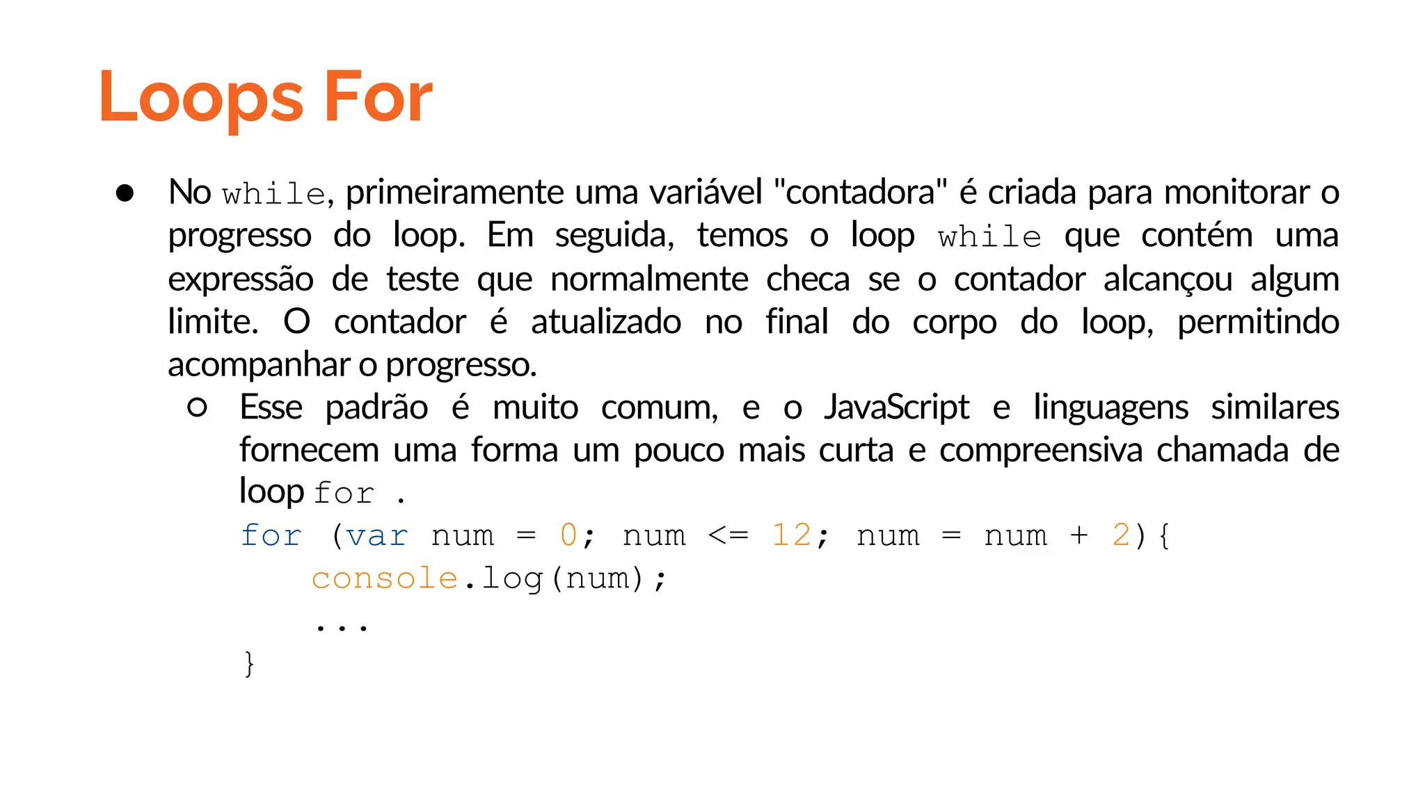 Loops For
● No while, primeiramente uma variável "contadora" é criada para monitorar o
progresso do loop. Em seguida, temos o loop while que contém uma
expressão de teste que normalmente checa se o contador alcançou algum
limite. O contador é atualizado no final do corpo do loop, permitindo
acompanhar o progresso.
○ Esse padrão é muito comum, e o JavaScript e linguagens similares
fornecem uma forma um pouco mais curta e compreensiva chamada de
loop for .
for (var num = 0; num <= 12; num = num + 2){
console.log(num);
...
}
 