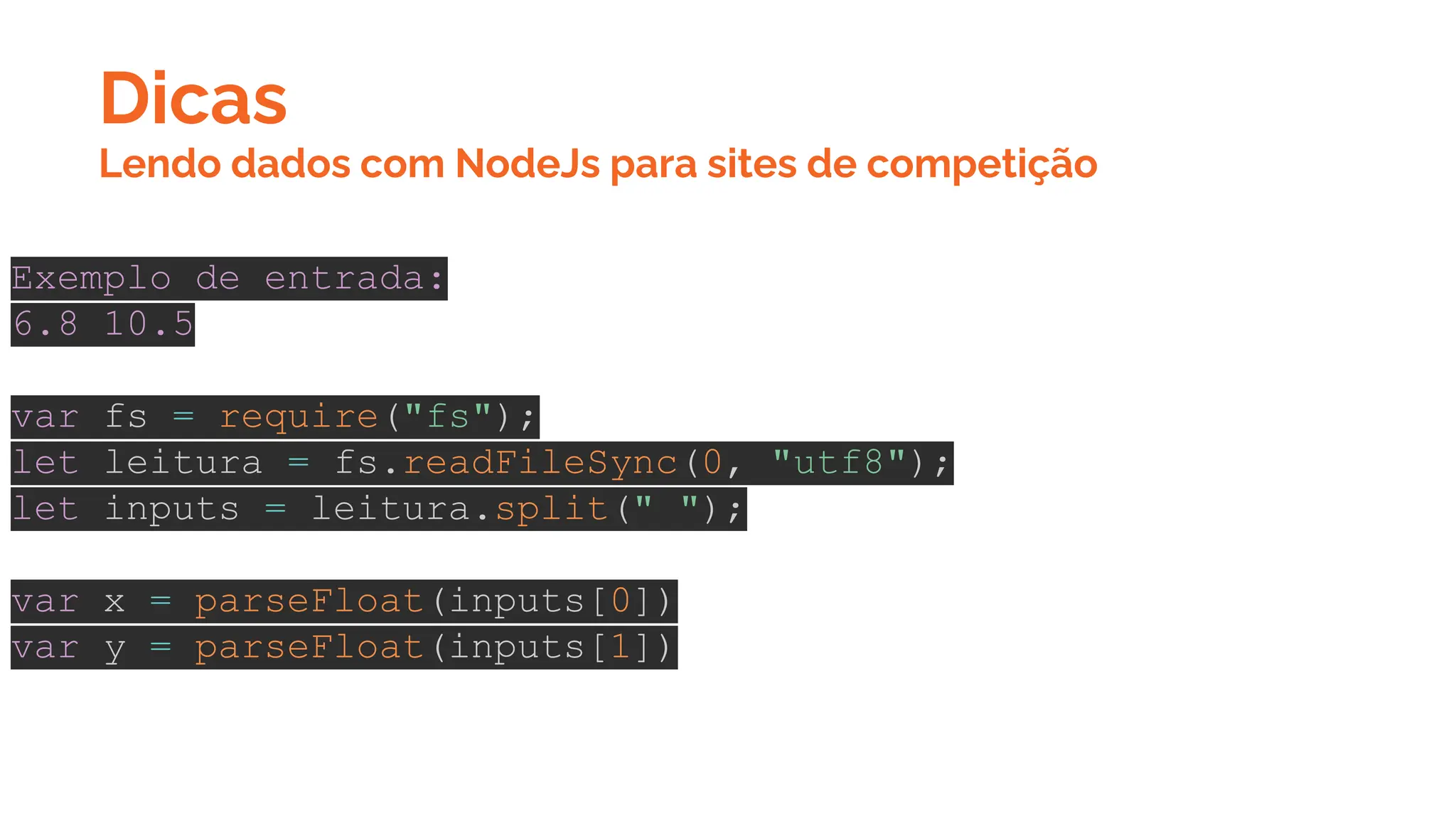 Dicas
Exemplo de entrada:
6.8 10.5
var fs = require("fs");
let leitura = fs.readFileSync(0, "utf8");
let inputs = leitura.split(" ");
var x = parseFloat(inputs[0])
var y = parseFloat(inputs[1])
Lendo dados com NodeJs para sites de competição
 