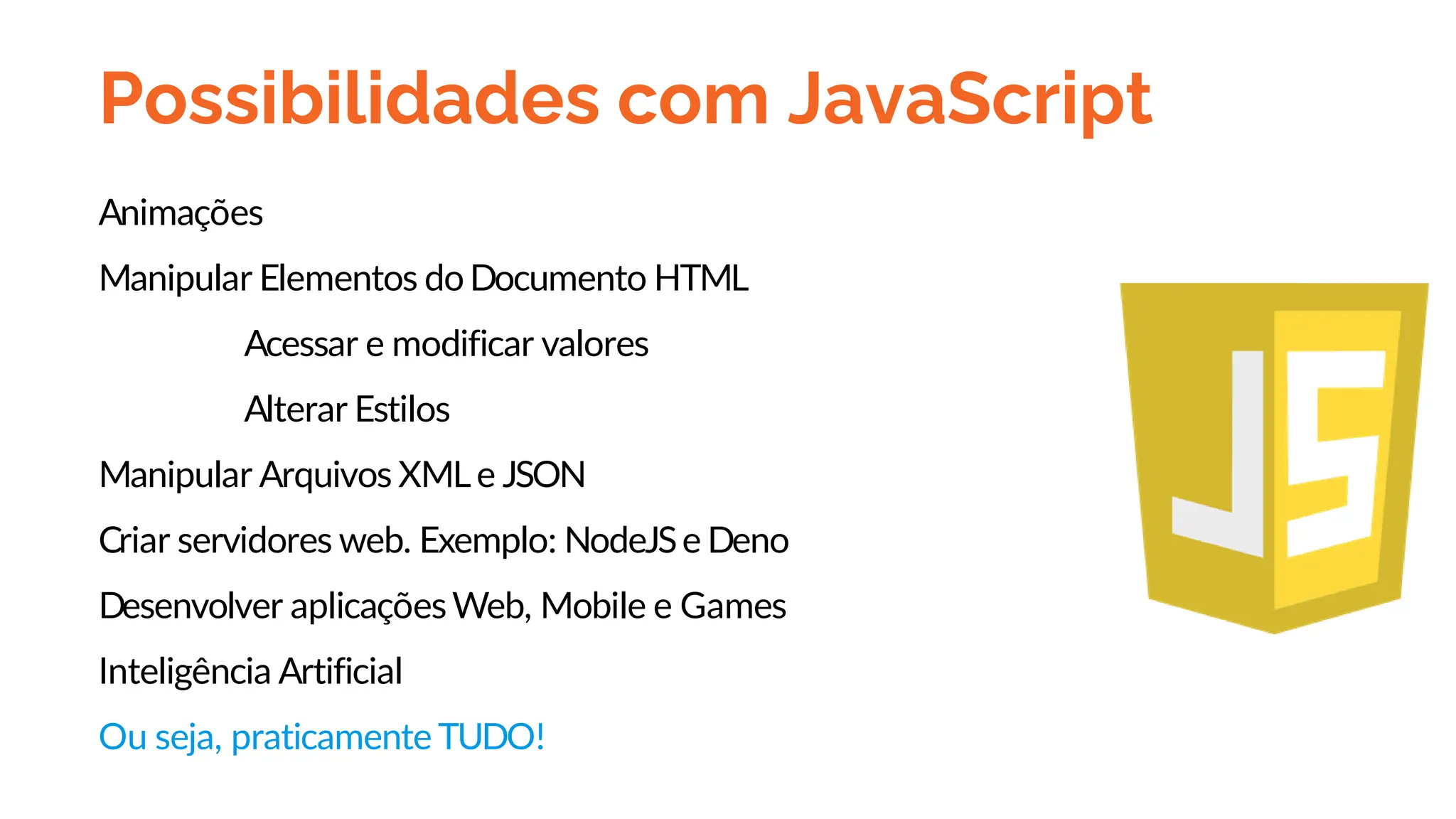 Possibilidades com JavaScript
Animações
Manipular Elementos doDocumento HTML
Acessar e modificar valores
Alterar Estilos
Manipular Arquivos XMLe JSON
Criar servidores web. Exemplo: NodeJSe Deno
Desenvolver aplicaçõesWeb, Mobile e Games
Inteligência Artificial
Ou seja, praticamente TUDO!
 