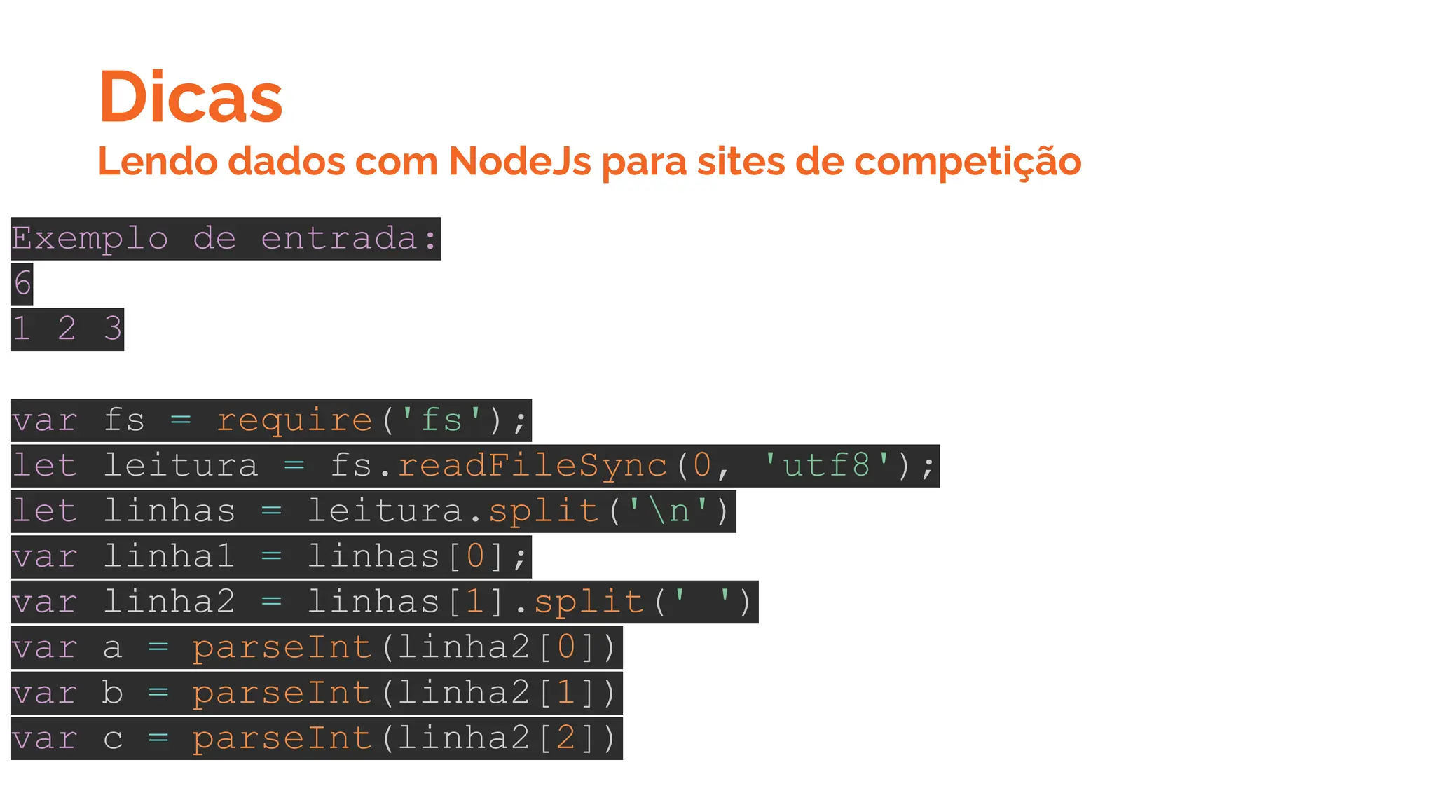 Dicas
Exemplo de entrada:
6
1 2 3
var fs = require('fs');
let leitura = fs.readFileSync(0, 'utf8');
let linhas = leitura.split('n')
var linha1 = linhas[0];
var linha2 = linhas[1].split(' ')
var a = parseInt(linha2[0])
var b = parseInt(linha2[1])
var c = parseInt(linha2[2])
Lendo dados com NodeJs para sites de competição
 