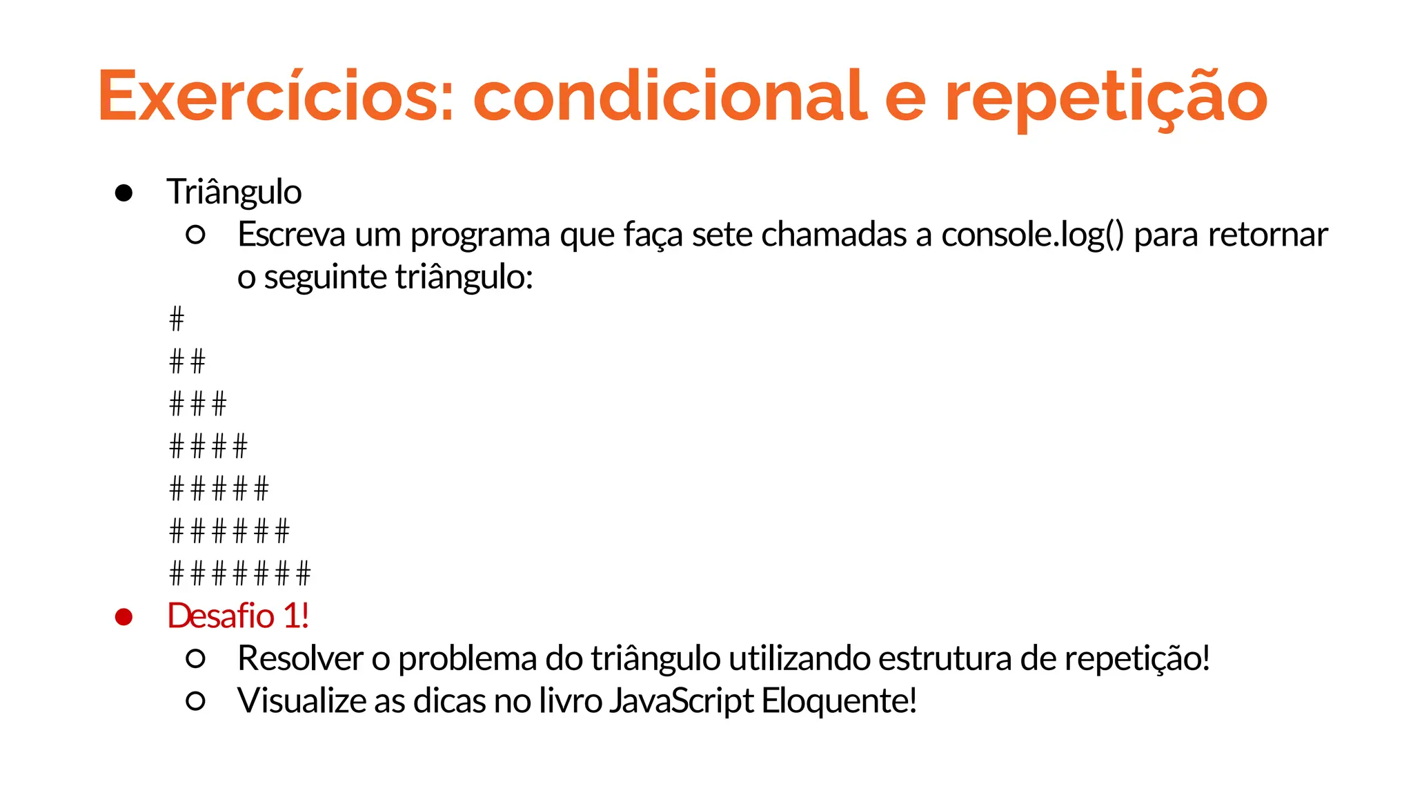 Exercícios: condicional e repetição
● Triângulo
○ Escreva um programa que faça sete chamadas a console.log() para retornar
o seguinte triângulo:
#
##
###
####
#####
######
#######
● Desafio 1!
○ Resolver o problema do triângulo utilizando estrutura de repetição!
○ Visualize as dicas no livro JavaScript Eloquente!
 