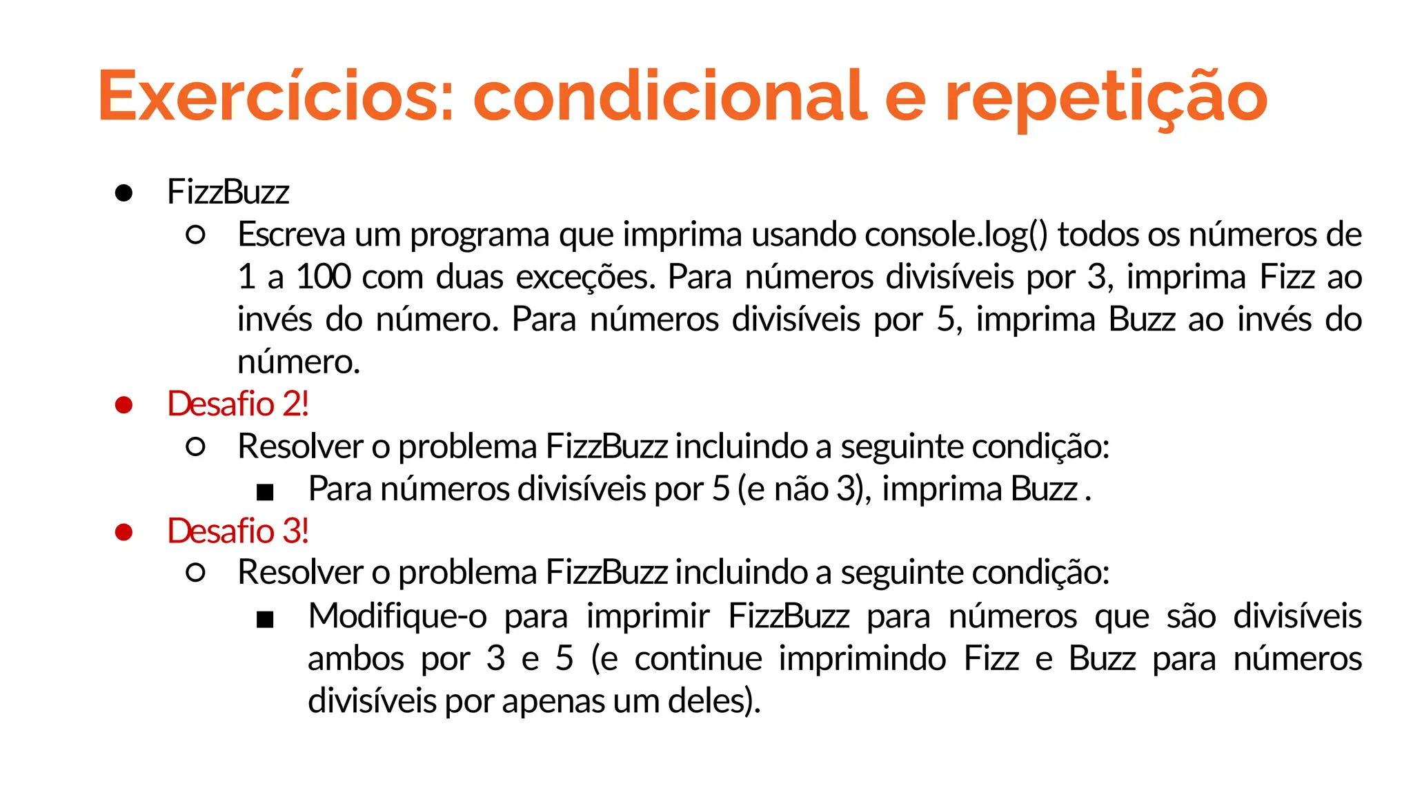 Exercícios: condicional e repetição
● FizzBuzz
○ Escreva um programa que imprima usando console.log() todos os números de
1 a 100 com duas exceções. Para números divisíveis por 3, imprima Fizz ao
invés do número. Para números divisíveis por 5, imprima Buzz ao invés do
número.
● Desafio 2!
○ Resolver o problema FizzBuzz incluindo a seguinte condição:
■ Para números divisíveis por 5 (e não 3), imprima Buzz .
● Desafio 3!
○ Resolver o problema FizzBuzz incluindo a seguinte condição:
■ Modifique-o para imprimir FizzBuzz para números que são divisíveis
ambos por 3 e 5 (e continue imprimindo Fizz e Buzz para números
divisíveis por apenas um deles).
 