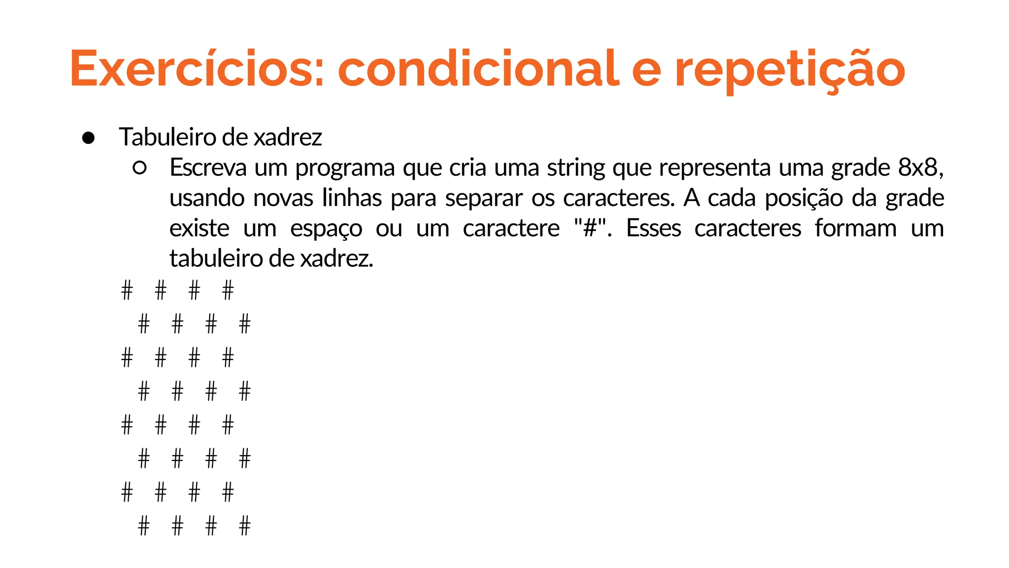 Exercícios: condicional e repetição
● Tabuleiro de xadrez
○ Escreva um programa que cria uma string que representa uma grade 8x8,
usando novas linhas para separar os caracteres. A cada posição da grade
existe um espaço ou um caractere "#". Esses caracteres formam um
tabuleiro de xadrez.
# # # #
# # # #
# # # #
# # # #
# # # #
# # # #
# # # #
# # # #
 