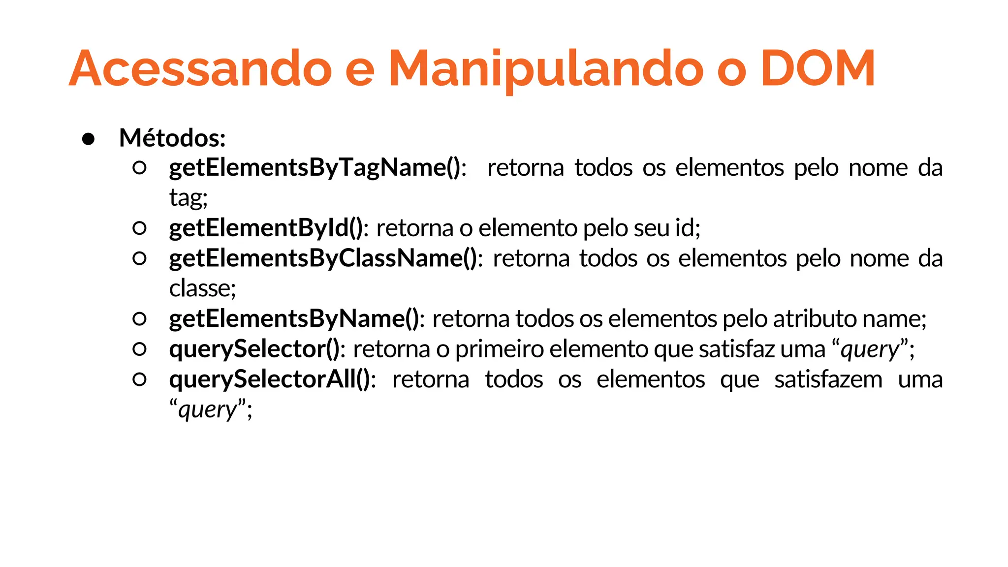 Acessando e Manipulando o DOM
● Métodos:
○ getElementsByTagName(): retorna todos os elementos pelo nome da
tag;
○ getElementById(): retorna o elemento pelo seu id;
○ getElementsByClassName(): retorna todos os elementos pelo nome da
classe;
○ getElementsByName(): retorna todos os elementos pelo atributo name;
○ querySelector(): retorna o primeiro elemento que satisfaz uma “query”;
○ querySelectorAll(): retorna todos os elementos que satisfazem uma
“query”;
 