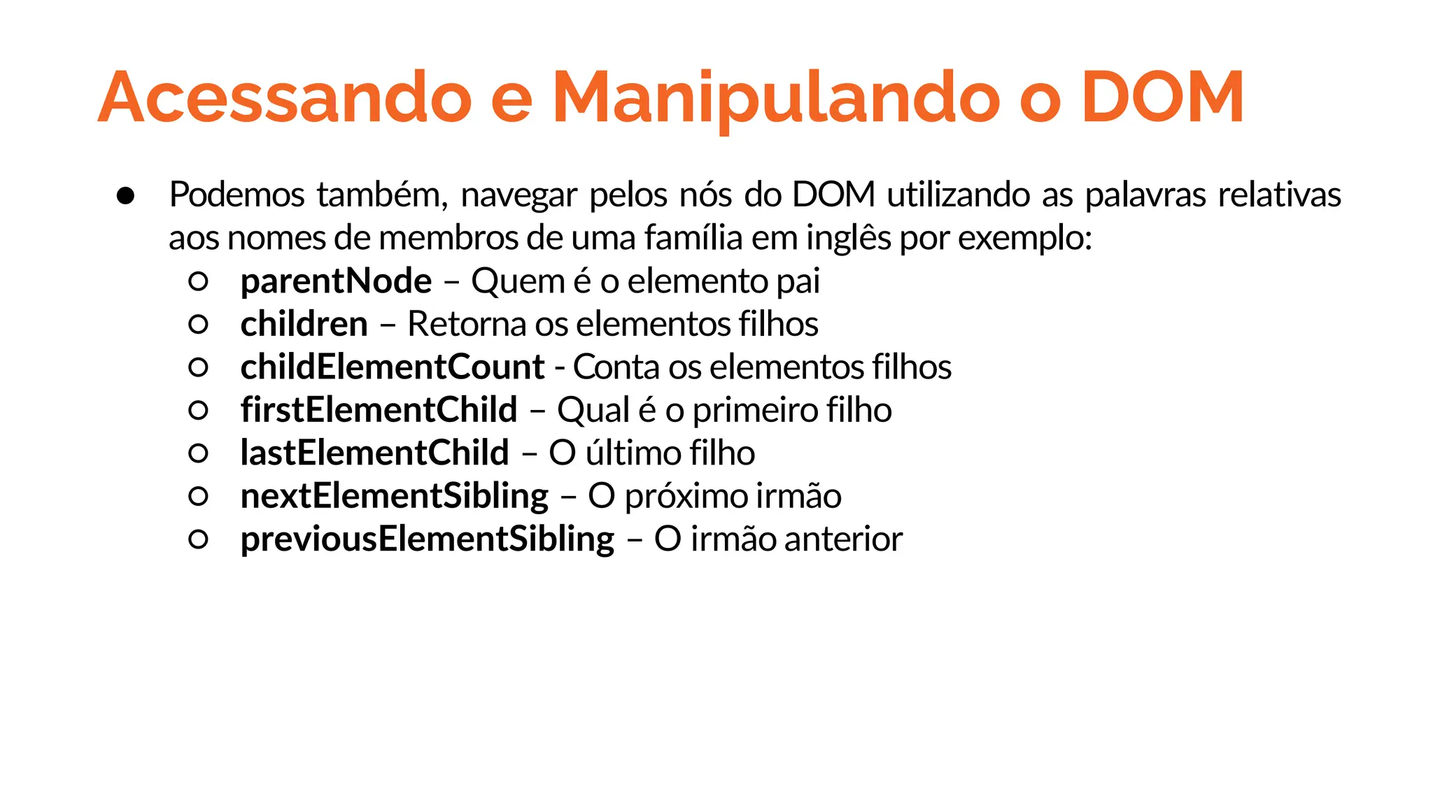 Acessando e Manipulando o DOM
● Podemos também, navegar pelos nós do DOM utilizando as palavras relativas
aos nomes de membros de uma família em inglês por exemplo:
○ parentNode – Quem é o elemento pai
○ children – Retorna os elementos filhos
○ childElementCount - Conta os elementos filhos
○ firstElementChild – Qual é o primeiro filho
○ lastElementChild – O último filho
○ nextElementSibling – O próximo irmão
○ previousElementSibling – O irmão anterior
 
