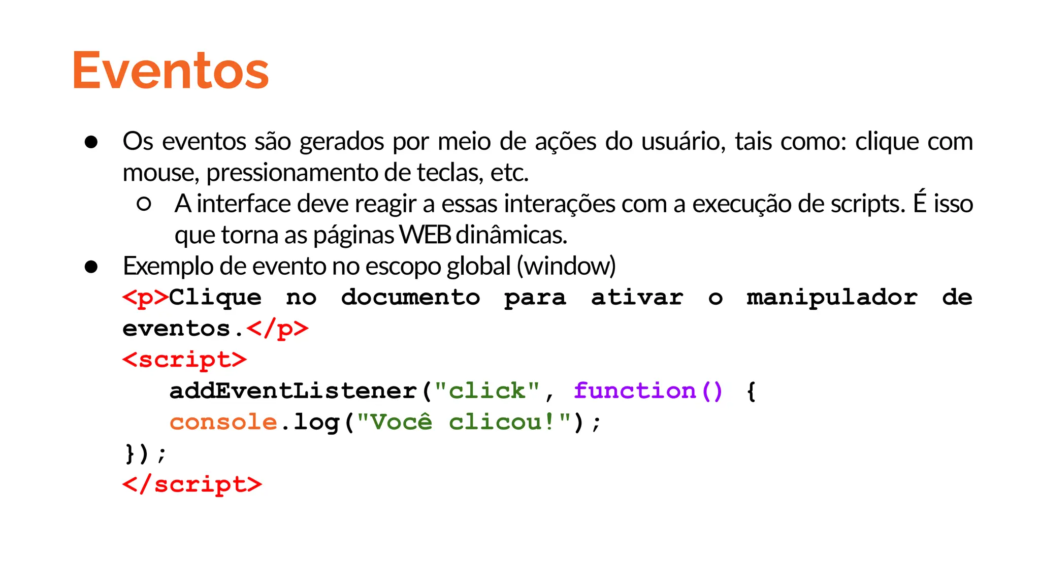 Eventos
● Os eventos são gerados por meio de ações do usuário, tais como: clique com
mouse, pressionamento de teclas, etc.
○ A interface deve reagir a essas interações com a execução de scripts. É isso
que torna as páginasWEBdinâmicas.
● Exemplo de evento no escopo global (window)
<p>Clique no documento para ativar o manipulador de
eventos.</p>
<script>
addEventListener("click", function() {
console.log("Você clicou!");
});
</script>
 