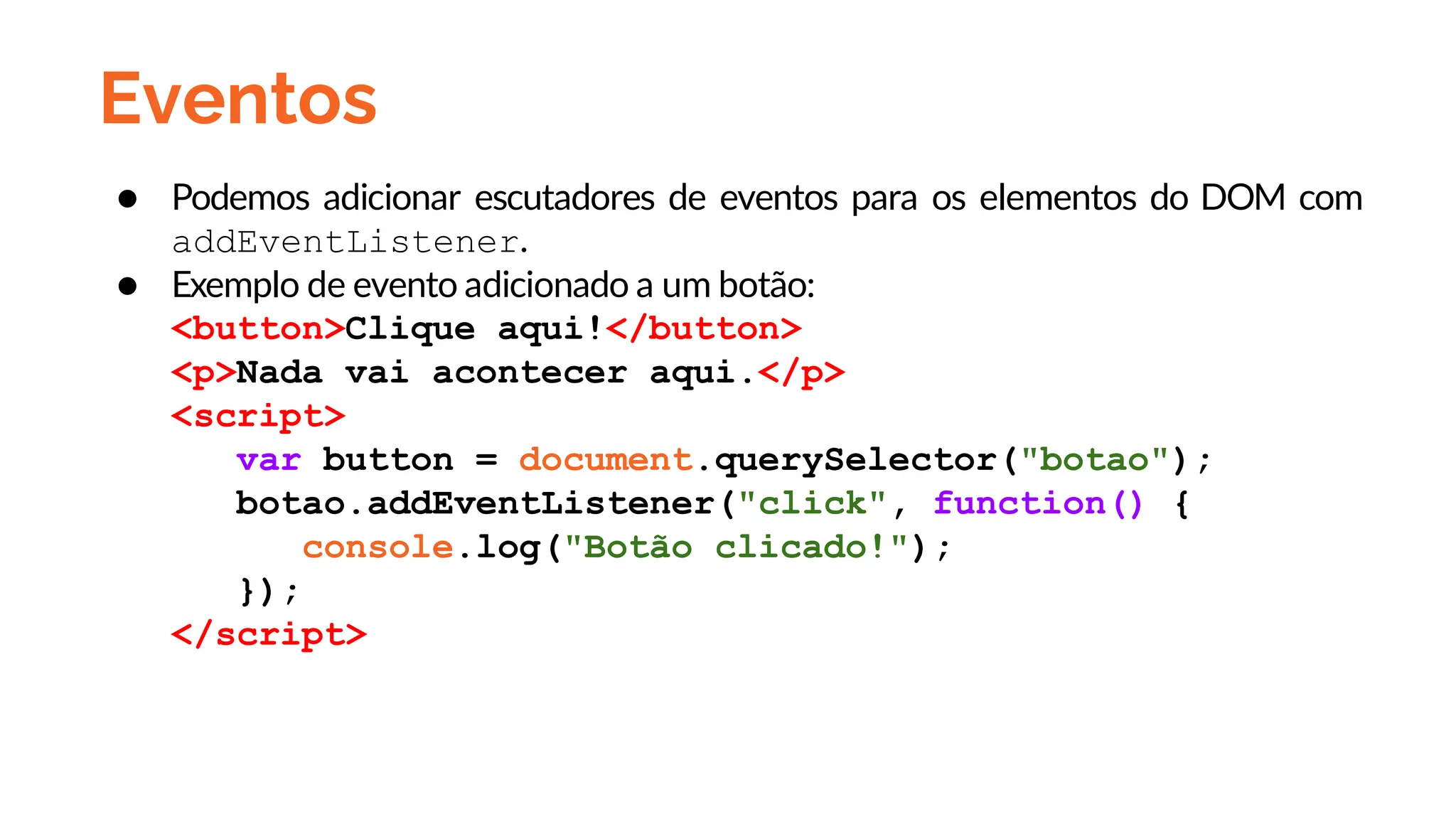 Eventos
● Podemos adicionar escutadores de eventos para os elementos do DOM com
addEventListener.
● Exemplo de evento adicionado a um botão:
<button>Clique aqui!</button>
<p>Nada vai acontecer aqui.</p>
<script>
var button = document.querySelector("botao");
botao.addEventListener("click", function() {
console.log("Botão clicado!");
});
</script>
 
