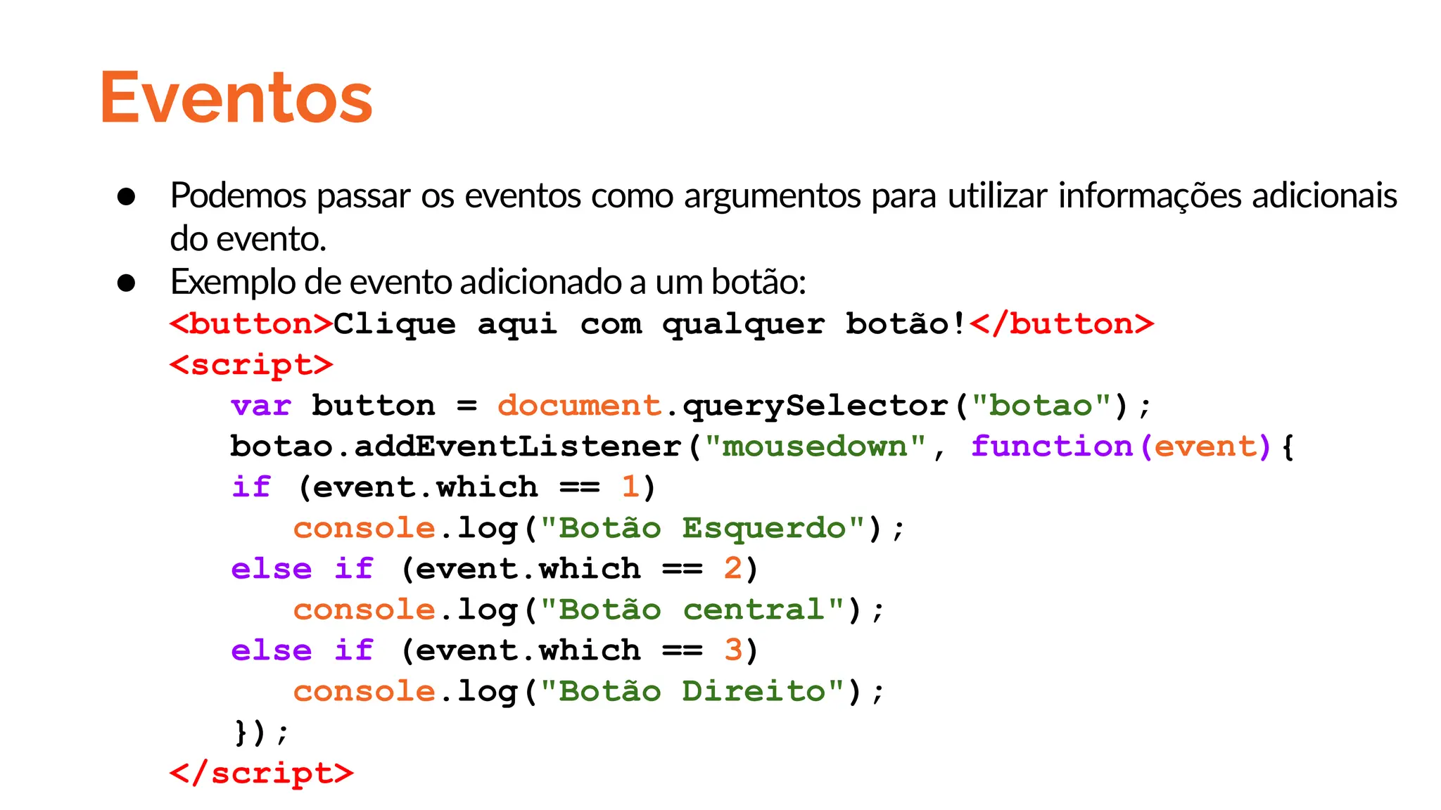 Eventos
● Podemos passar os eventos como argumentos para utilizar informações adicionais
do evento.
● Exemplo de evento adicionado a um botão:
<button>Clique aqui com qualquer botão!</button>
<script>
var button = document.querySelector("botao");
botao.addEventListener("mousedown", function(event){
if (event.which == 1)
console.log("Botão Esquerdo");
else if (event.which == 2)
console.log("Botão central");
else if (event.which == 3)
console.log("Botão Direito");
});
</script>
 