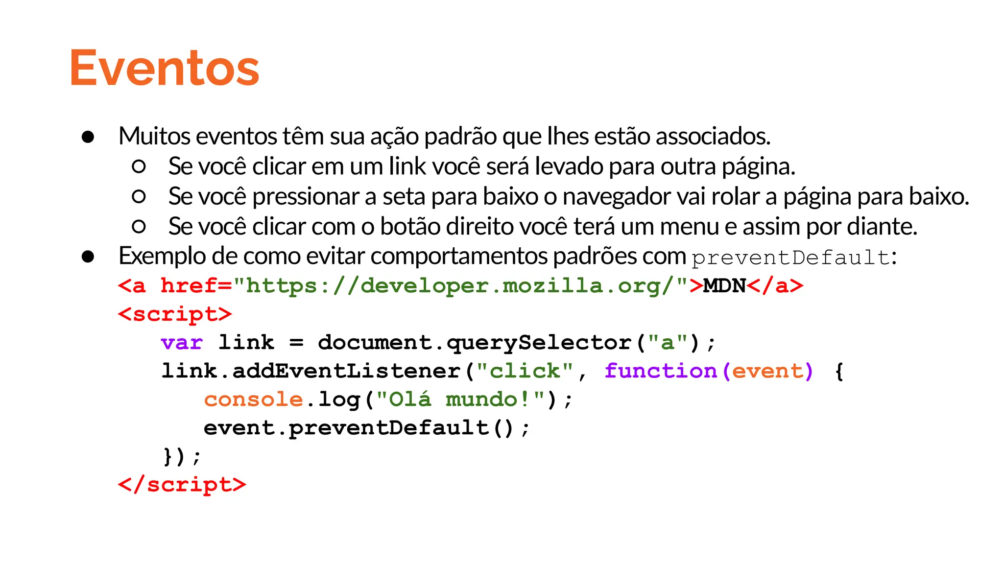 Eventos
● Muitos eventos têm sua ação padrão que lhes estão associados.
○ Se você clicar em um link você será levado para outra página.
○ Se você pressionar a seta para baixo o navegador vai rolar a página para baixo.
○ Se você clicar com o botão direito você terá um menu e assim por diante.
● Exemplo de como evitar comportamentos padrões com preventDefault:
<a href="https://developer.mozilla.org/">MDN</a>
<script>
var link = document.querySelector("a");
link.addEventListener("click", function(event) {
console.log("Olá mundo!");
event.preventDefault();
});
</script>
 