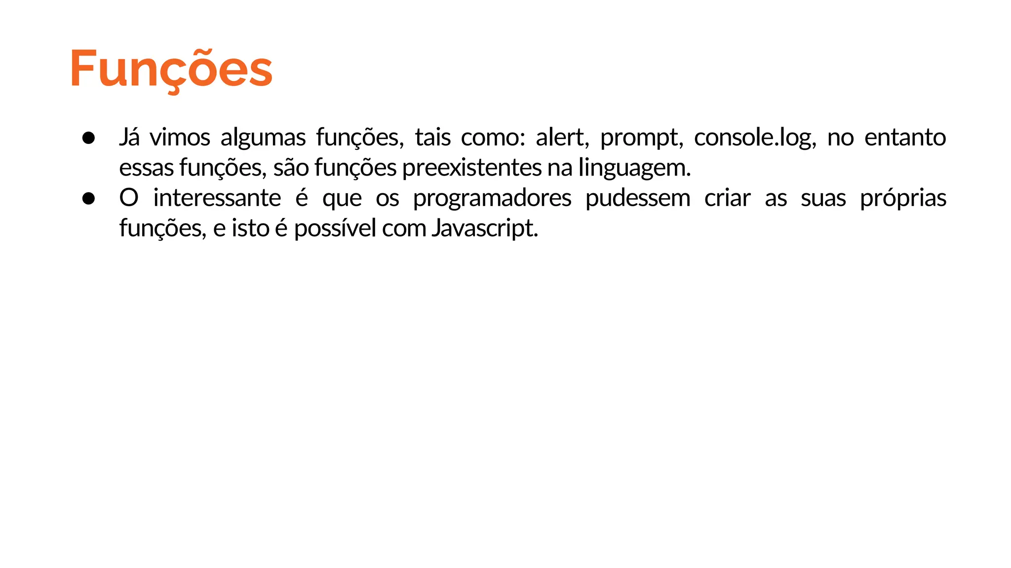 Funções
● Já vimos algumas funções, tais como: alert, prompt, console.log, no entanto
essas funções, são funções preexistentes na linguagem.
● O interessante é que os programadores pudessem criar as suas próprias
funções, e isto é possível com Javascript.
 