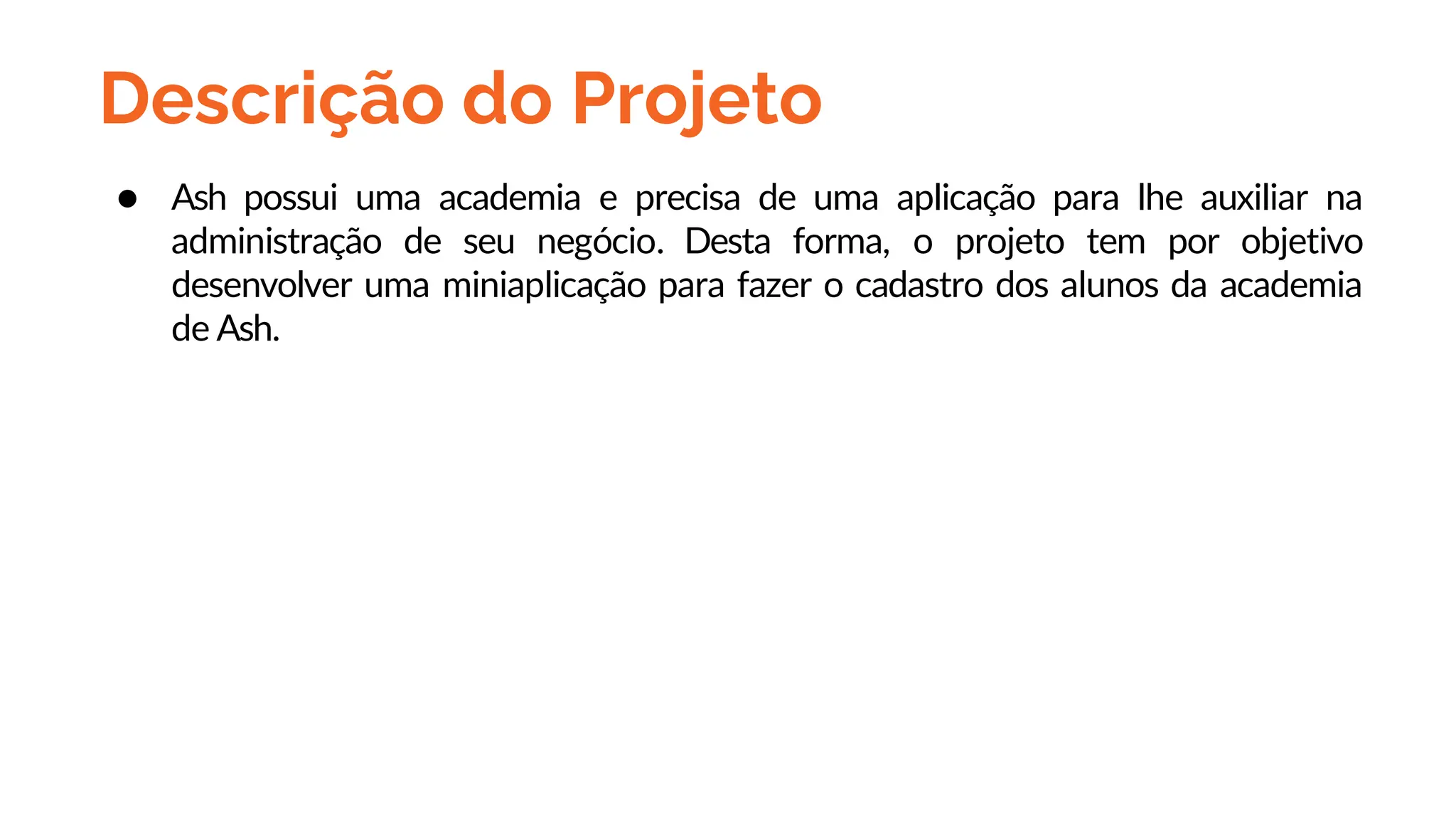 Descrição do Projeto
● Ash possui uma academia e precisa de uma aplicação para lhe auxiliar na
administração de seu negócio. Desta forma, o projeto tem por objetivo
desenvolver uma miniaplicação para fazer o cadastro dos alunos da academia
de Ash.
 
