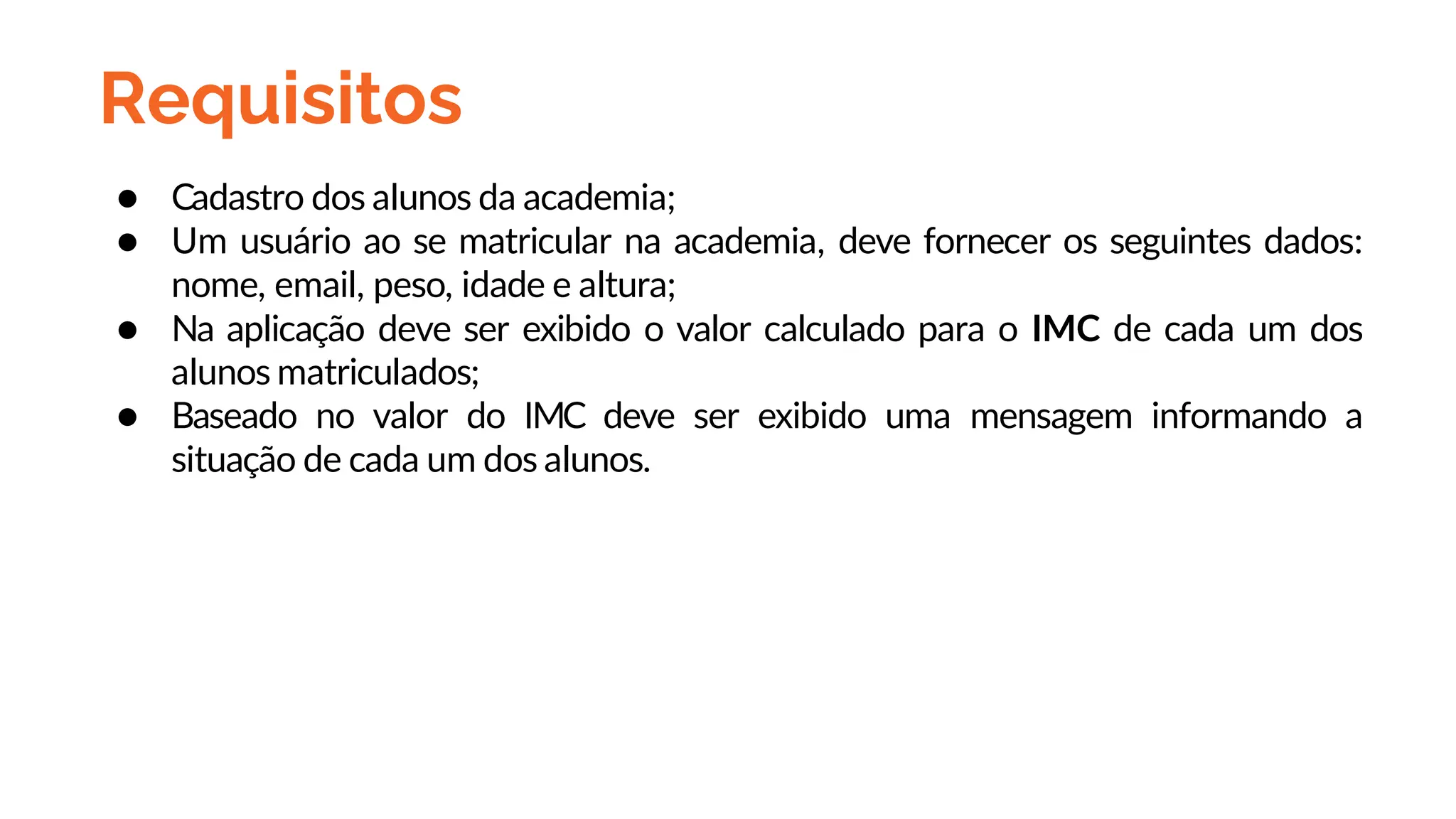 Requisitos
● Cadastro dos alunos da academia;
● Um usuário ao se matricular na academia, deve fornecer os seguintes dados:
nome, email, peso, idade e altura;
● Na aplicação deve ser exibido o valor calculado para o IMC de cada um dos
alunos matriculados;
● Baseado no valor do IMC deve ser exibido uma mensagem informando a
situação de cada um dos alunos.
 