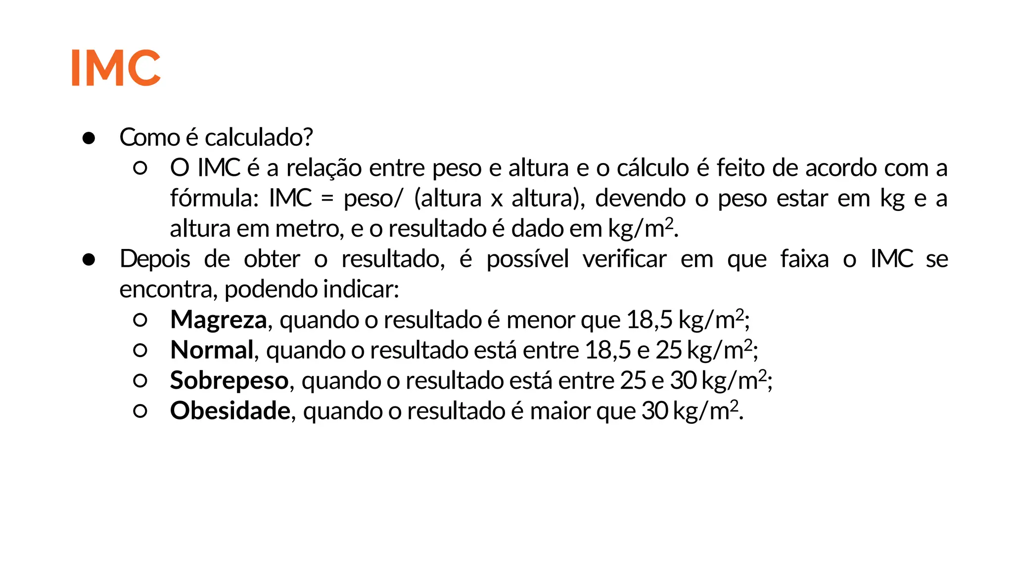 IMC
● Como é calculado?
○ O IMC é a relação entre peso e altura e o cálculo é feito de acordo com a
fórmula: IMC = peso/ (altura x altura), devendo o peso estar em kg e a
altura em metro, e o resultado é dado em kg/m2.
● Depois de obter o resultado, é possível verificar em que faixa o IMC se
encontra, podendo indicar:
○ Magreza, quando o resultado é menor que 18,5 kg/m2;
○ Normal, quando o resultado está entre 18,5 e 25kg/m2;
○ Sobrepeso, quando o resultado está entre 25e 30kg/m2;
○ Obesidade, quando o resultado é maior que 30kg/m2.
 