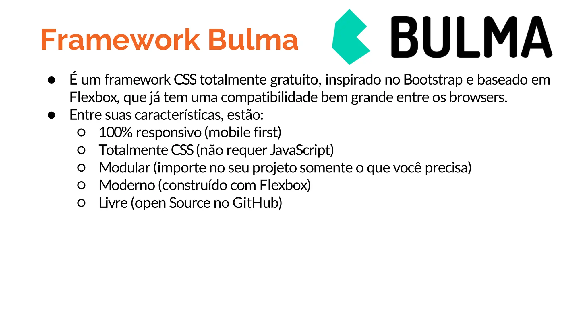 Framework Bulma
● É um framework CSS totalmente gratuito, inspirado no Bootstrap e baseado em
Flexbox, que já tem uma compatibilidade bem grande entre os browsers.
● Entre suas características, estão:
○ 100% responsivo (mobile first)
○ Totalmente CSS(não requer JavaScript)
○ Modular (importe no seu projeto somente o que você precisa)
○ Moderno (construído com Flexbox)
○ Livre (open Source no GitHub)
 