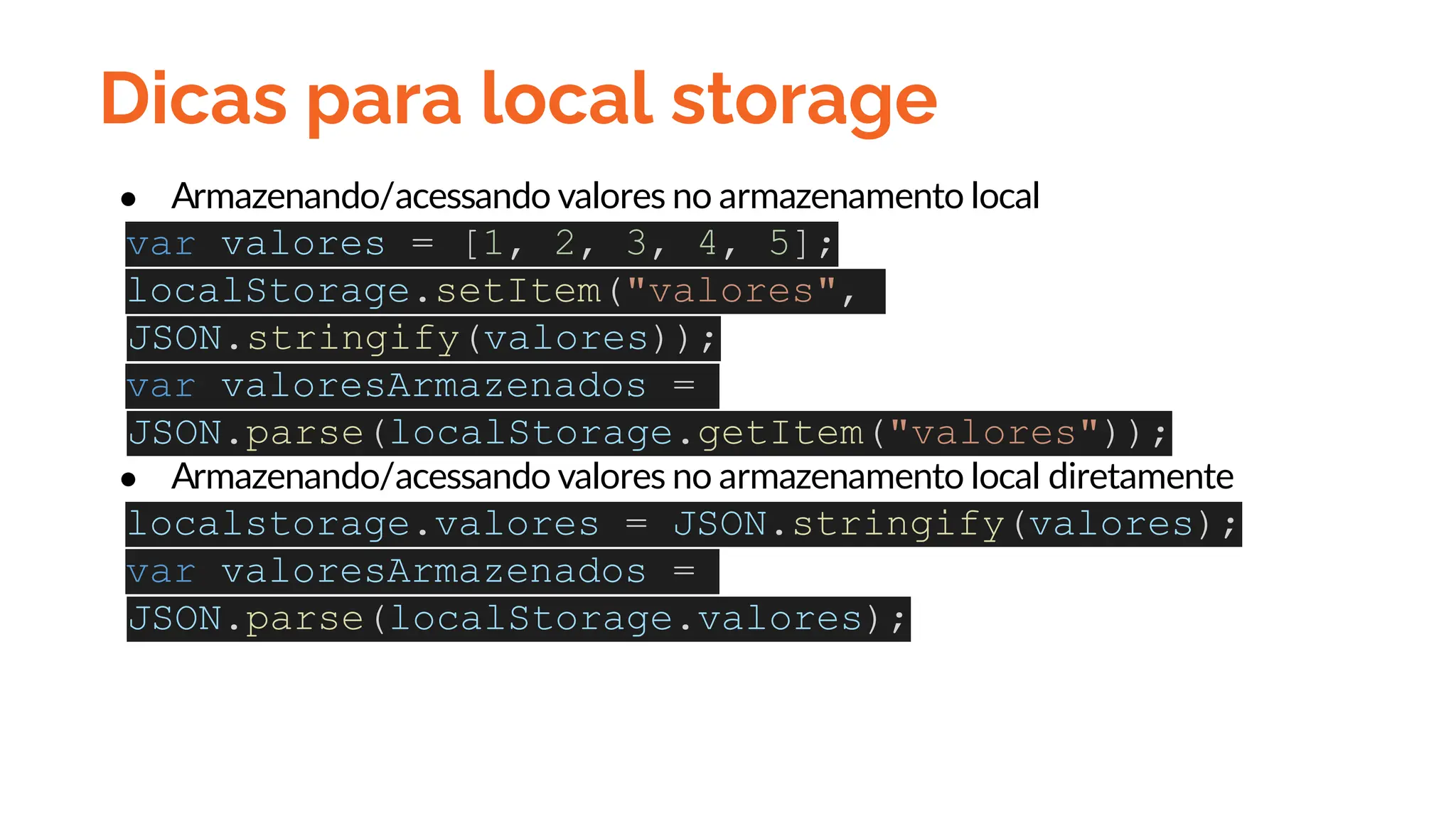 Dicas para local storage
● Armazenando/acessando valores no armazenamento local
var valores = [1, 2, 3, 4, 5];
localStorage.setItem("valores",
JSON.stringify(valores));
var valoresArmazenados =
JSON.parse(localStorage.getItem("valores"));
● Armazenando/acessando valores no armazenamento local diretamente
localstorage.valores = JSON.stringify(valores);
var valoresArmazenados =
JSON.parse(localStorage.valores);
 