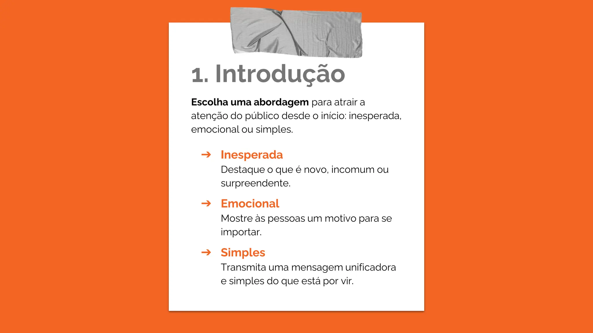 1. Introdução
Escolha uma abordagem para atrair a
atenção do público desde o início: inesperada,
emocional ou simples.
➔ Inesperada
Destaque o que é novo, incomum ou
surpreendente.
➔ Emocional
Mostre às pessoas um motivo para se
importar.
➔ Simples
Transmita uma mensagem unificadora
e simples do que está por vir.
 