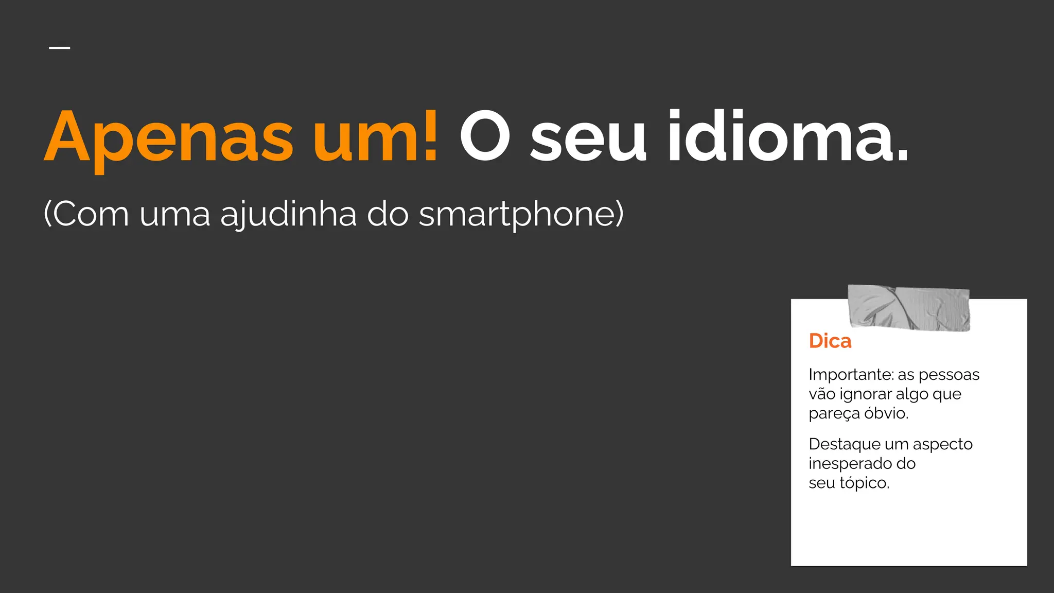 Apenas um! O seu idioma.
(Com uma ajudinha do smartphone)
Dica
Importante: as pessoas
vão ignorar algo que
pareça óbvio.
Destaque um aspecto
inesperado do
seu tópico.
 