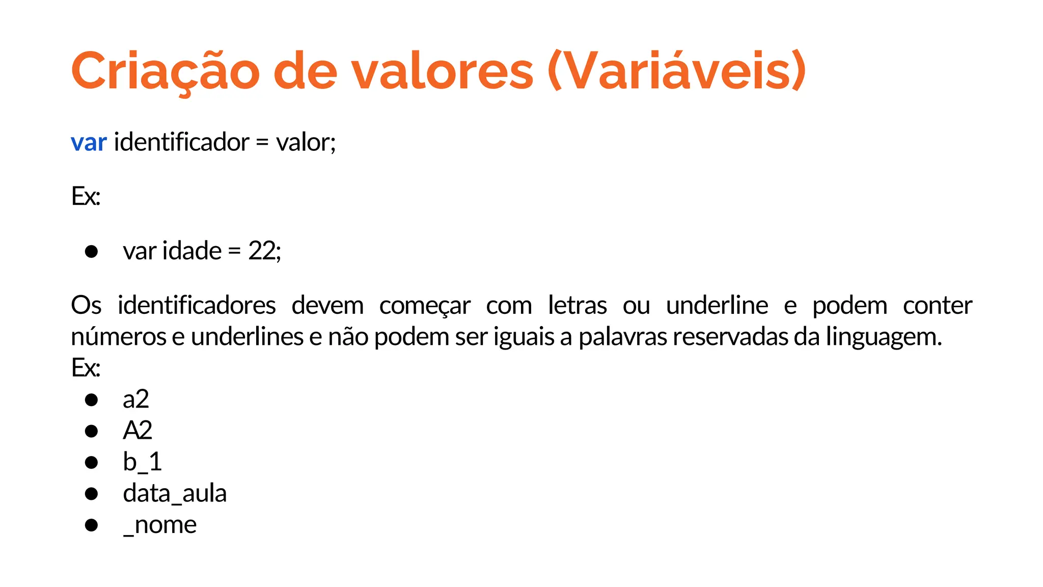 Criação de valores (Variáveis)
var identificador = valor;
Ex:
● var idade = 22;
Os identificadores devem começar com letras ou underline e podem conter
números e underlines e não podem ser iguais a palavras reservadas da linguagem.
Ex:
● a2
● A2
● b_1
● data_aula
● _nome
 