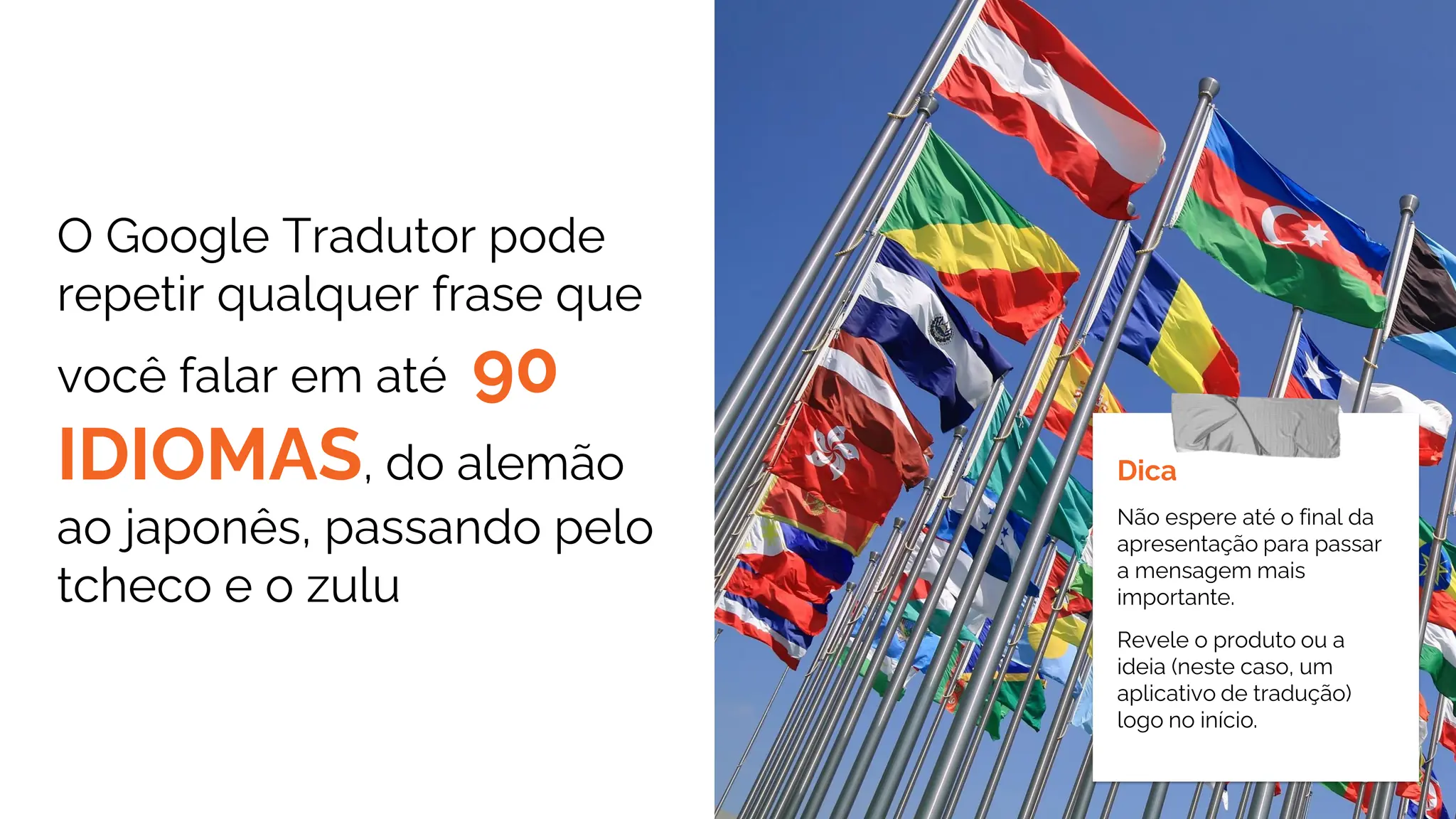O Google Tradutor pode
repetir qualquer frase que
você falar em até 90
IDIOMAS, do alemão
ao japonês, passando pelo
tcheco e o zulu
Dica
Não espere até o final da
apresentação para passar
a mensagem mais
importante.
Revele o produto ou a
ideia (neste caso, um
aplicativo de tradução)
logo no início.
 