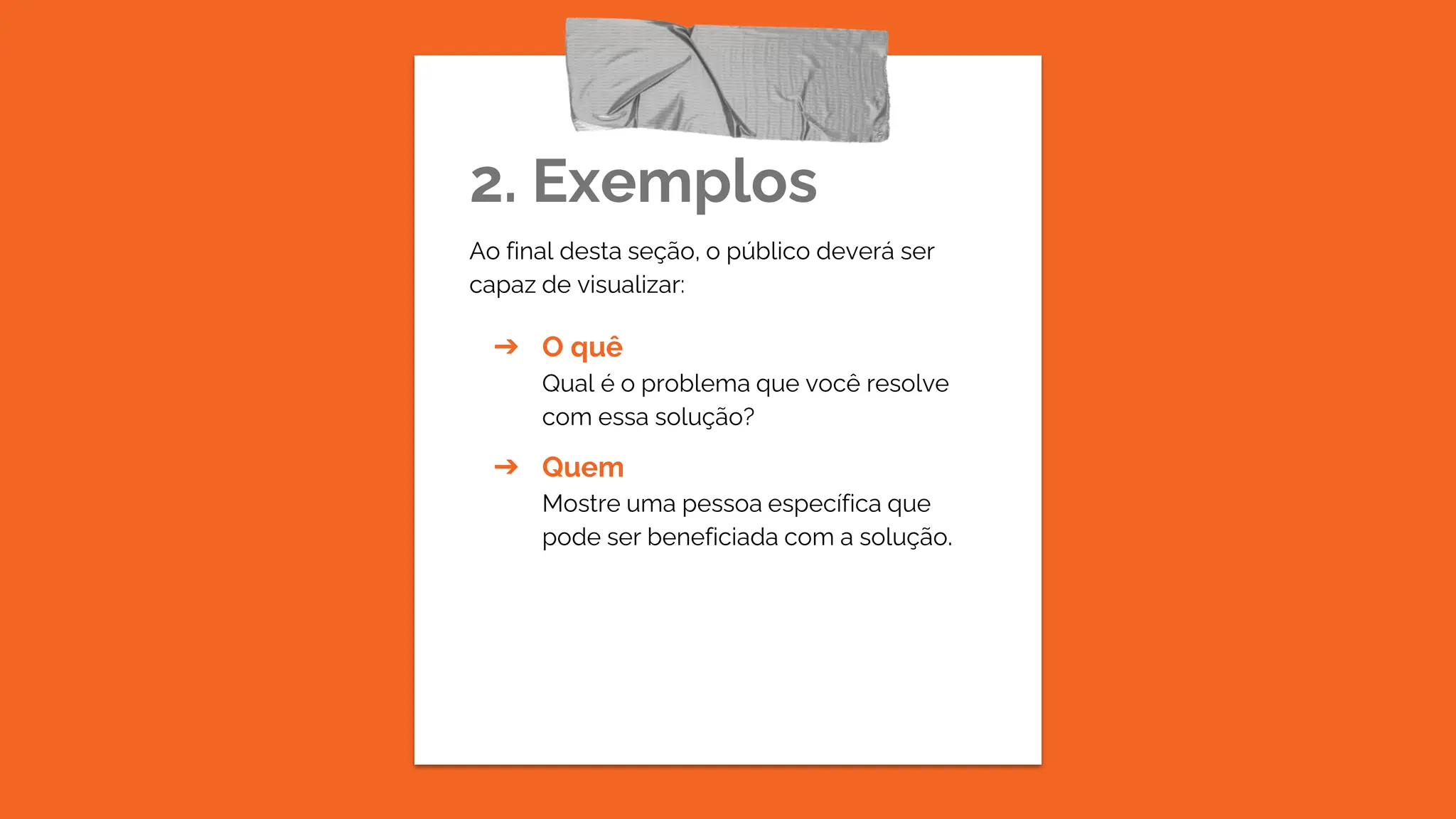 2. Exemplos
Ao final desta seção, o público deverá ser
capaz de visualizar:
➔ O quê
Qual é o problema que você resolve
com essa solução?
➔ Quem
Mostre uma pessoa específica que
pode ser beneficiada com a solução.
 