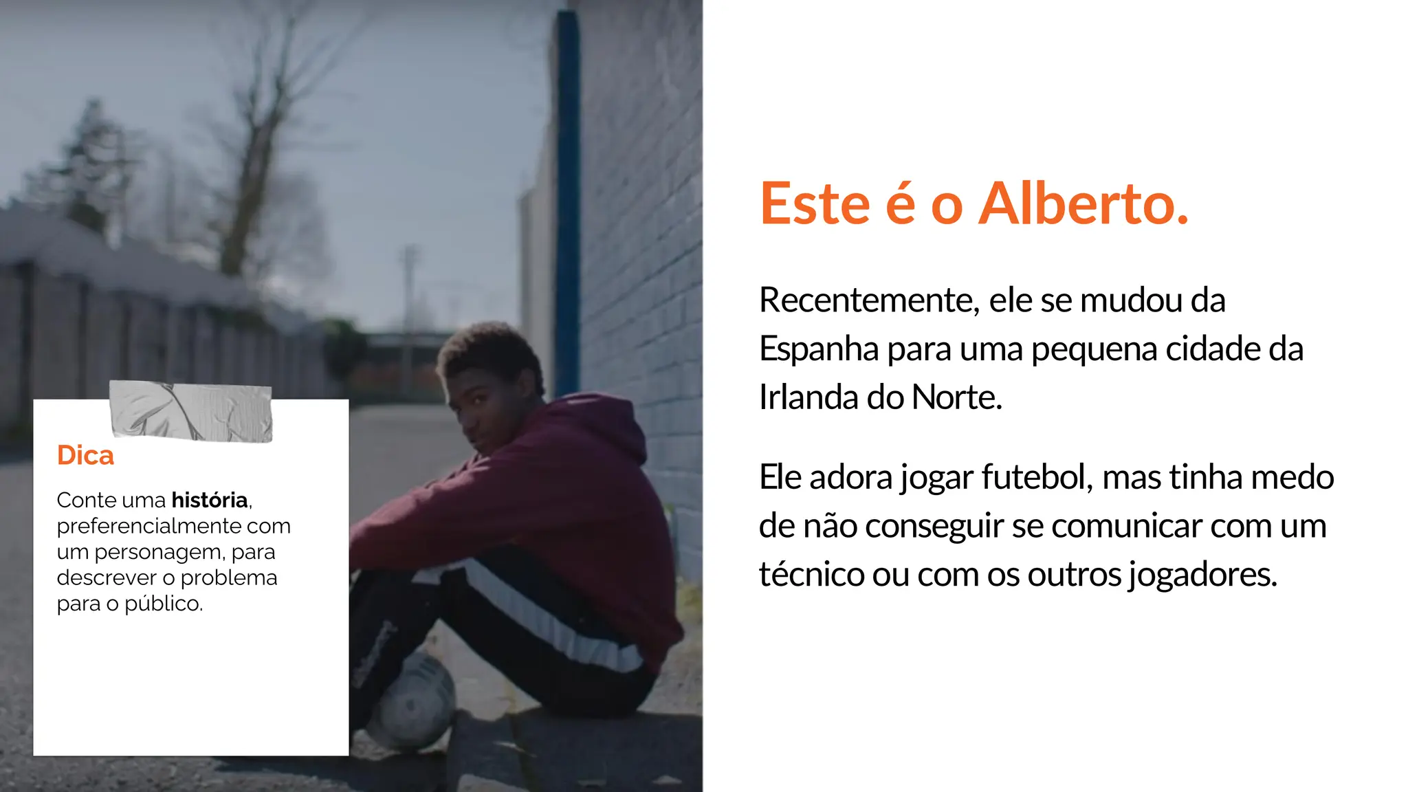 Este é o Alberto.
Recentemente, ele se mudou da
Espanha para uma pequena cidade da
Irlanda do Norte.
Ele adora jogar futebol, mas tinha medo
de não conseguir se comunicar com um
técnico ou com os outros jogadores.
Dica
Conte uma história,
preferencialmente com
um personagem, para
descrever o problema
para o público.
 