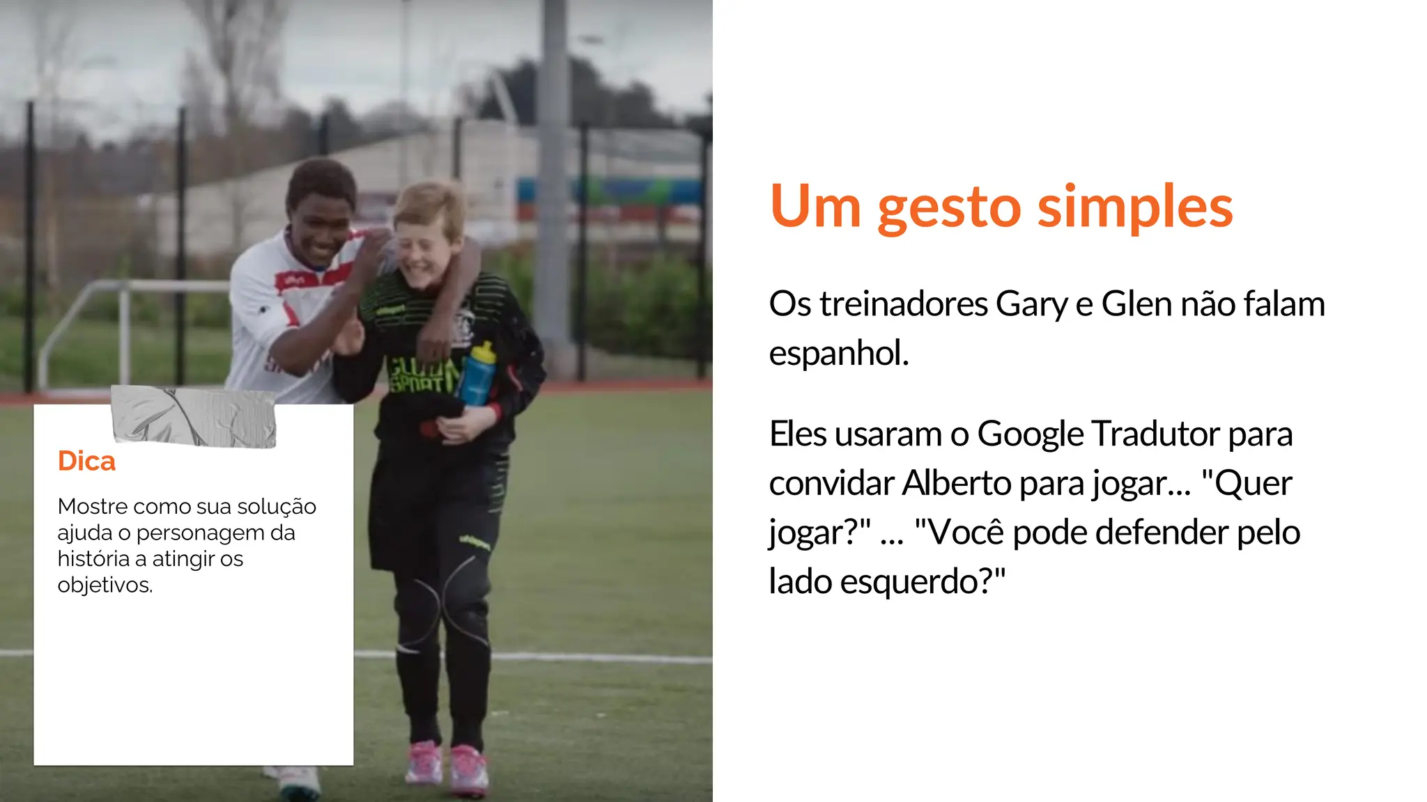 Um gesto simples
Os treinadores Gary e Glen não falam
espanhol.
Eles usaram o Google Tradutor para
convidar Alberto para jogar... "Quer
jogar?" ... "Você pode defender pelo
lado esquerdo?"
Dica
Mostre como sua solução
ajuda o personagem da
história a atingir os
objetivos.
 
