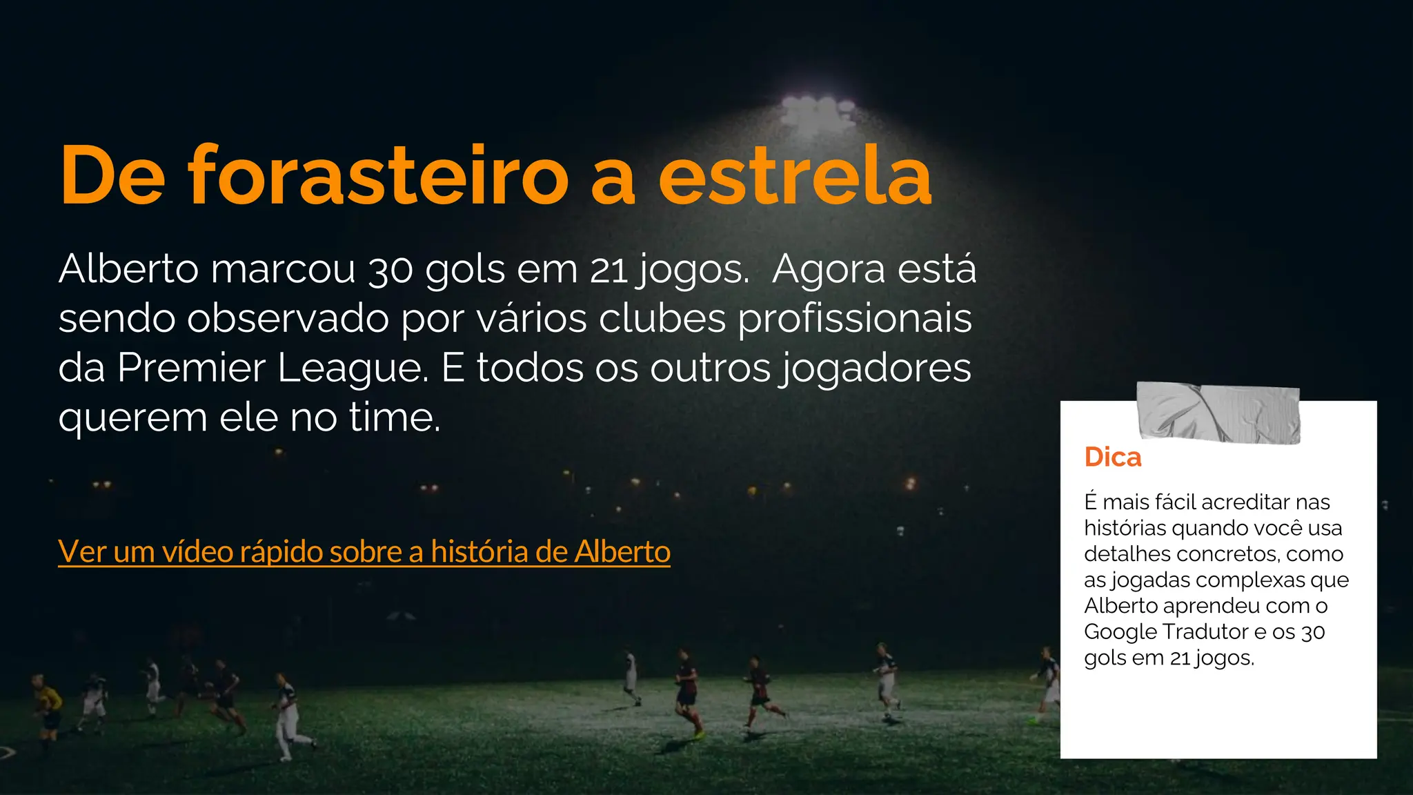 De forasteiro a estrela
Alberto marcou 30 gols em 21 jogos. Agora está
sendo observado por vários clubes profissionais
da Premier League. E todos os outros jogadores
querem ele no time.
Ver um vídeo rápido sobre a história de Alberto
Dica
É mais fácil acreditar nas
histórias quando você usa
detalhes concretos, como
as jogadas complexas que
Alberto aprendeu com o
Google Tradutor e os 30
gols em 21 jogos.
 