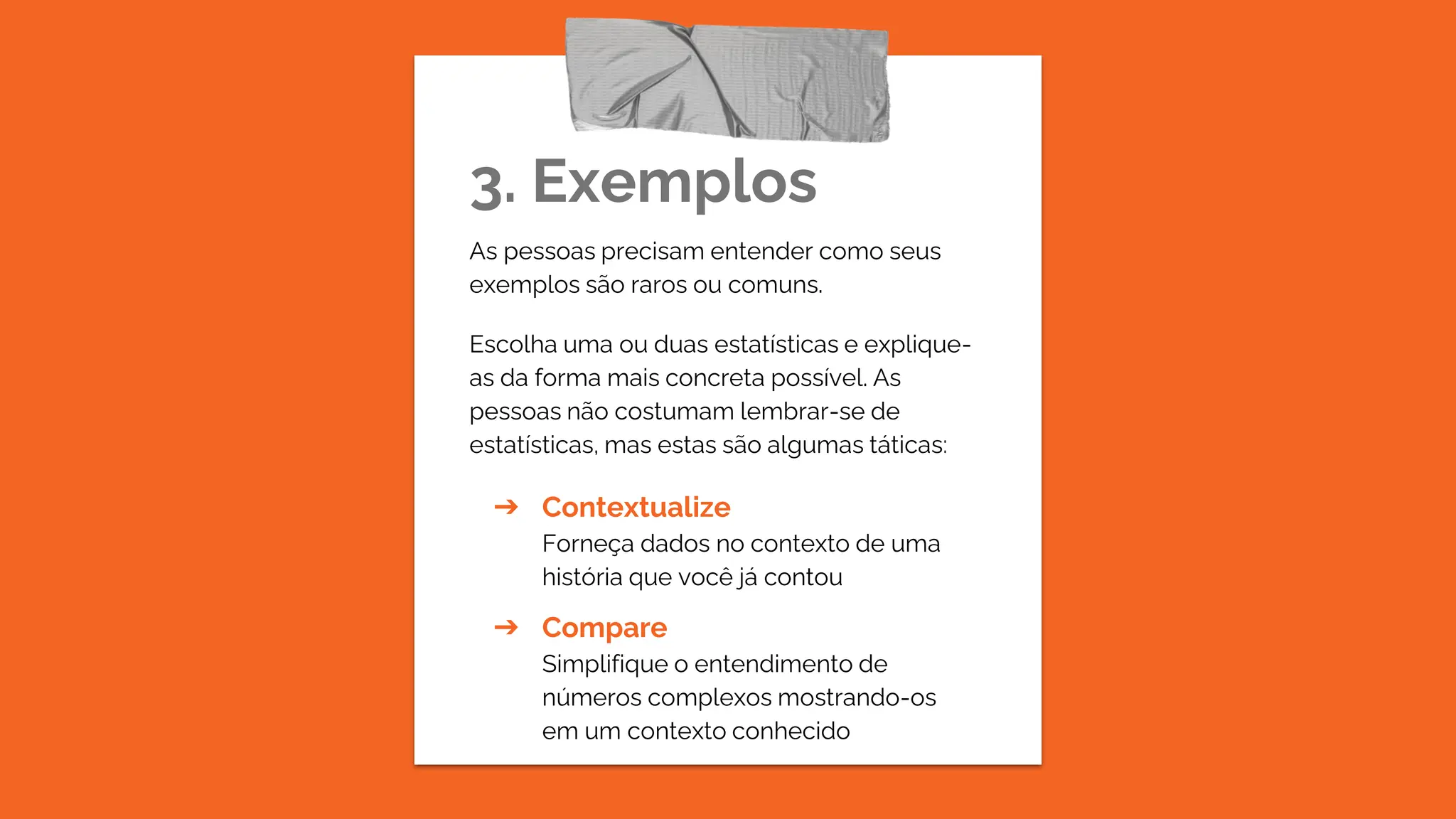 3. Exemplos
As pessoas precisam entender como seus
exemplos são raros ou comuns.
Escolha uma ou duas estatísticas e explique-
as da forma mais concreta possível. As
pessoas não costumam lembrar-se de
estatísticas, mas estas são algumas táticas:
➔ Contextualize
Forneça dados no contexto de uma
história que você já contou
➔ Compare
Simplifique o entendimento de
números complexos mostrando-os
em um contexto conhecido
 