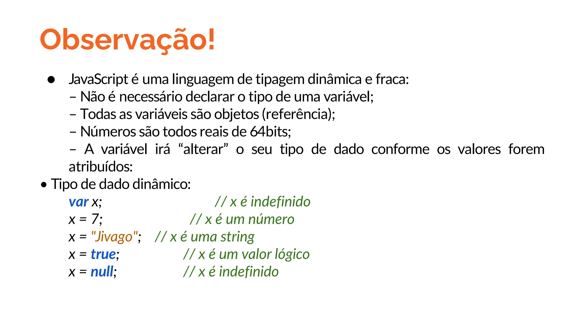Observação!
● JavaScript é uma linguagem de tipagem dinâmica e fraca:
– Não é necessário declarar o tipo de uma variável;
– Todas as variáveis são objetos (referência);
– Números são todos reais de 64bits;
– A variável irá “alterar” o seu tipo de dado conforme os valores forem
atribuídos:
• Tipo de dado dinâmico:
var x; // x é indefinido
x = 7; // x é um número
x = "Jivago"; // x é uma string
x = true; // x é um valor lógico
x = null; // x é indefinido
 