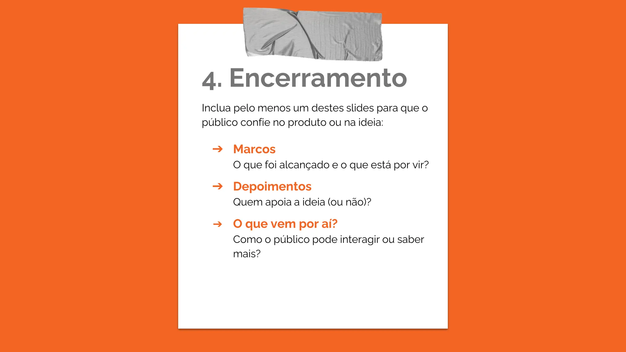4. Encerramento
Inclua pelo menos um destes slides para que o
público confie no produto ou na ideia:
➔ Marcos
O que foi alcançado e o que está por vir?
➔ Depoimentos
Quem apoia a ideia (ou não)?
➔ O que vem por aí?
Como o público pode interagir ou saber
mais?
 