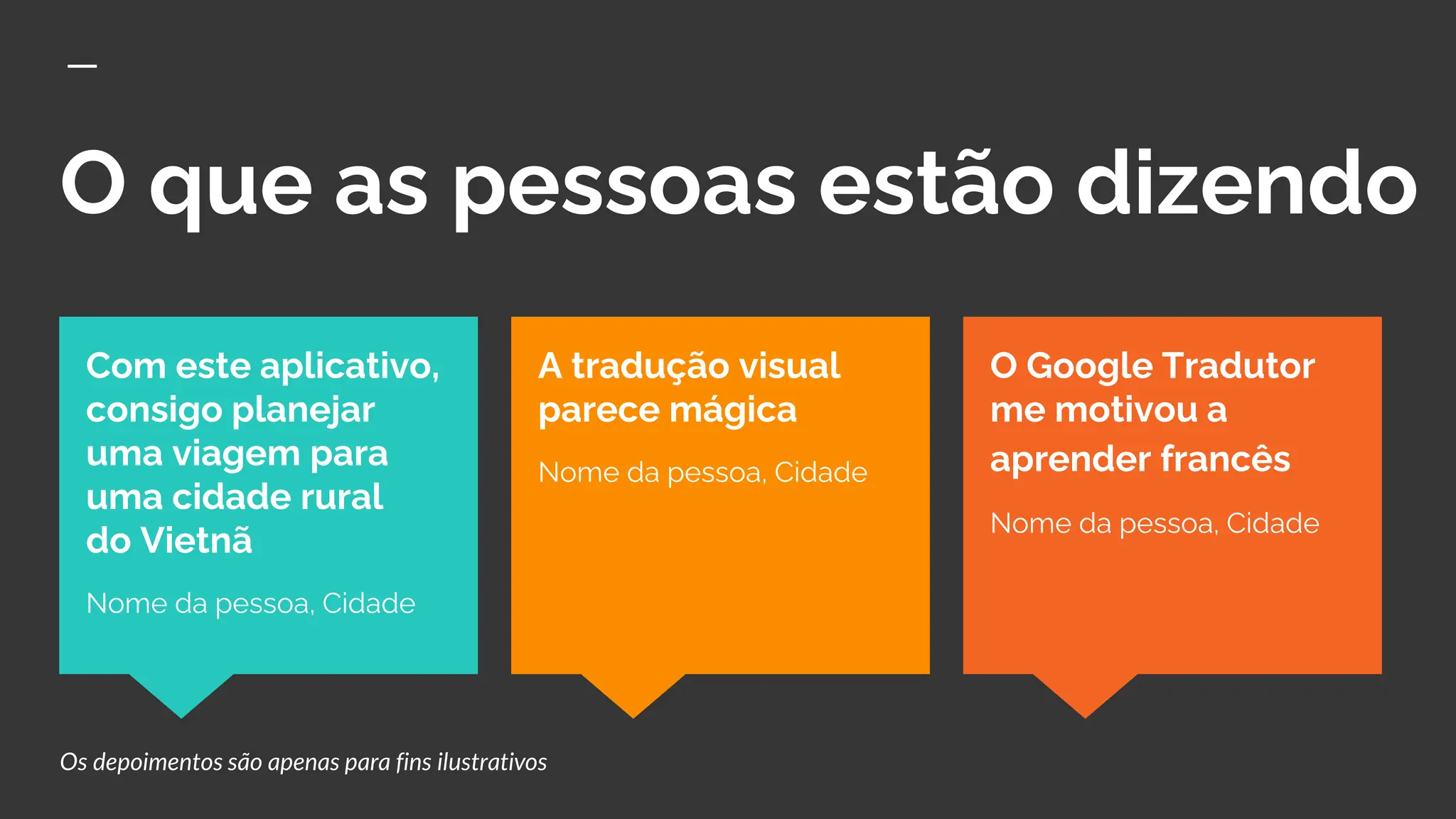 O que as pessoas estão dizendo
O Google Tradutor
me motivou a
aprender francês
Nome da pessoa, Cidade
Com este aplicativo,
consigo planejar
uma viagem para
uma cidade rural
do Vietnã
Nome da pessoa, Cidade
A tradução visual
parece mágica
Nome da pessoa, Cidade
Os depoimentos são apenas para fins ilustrativos
 