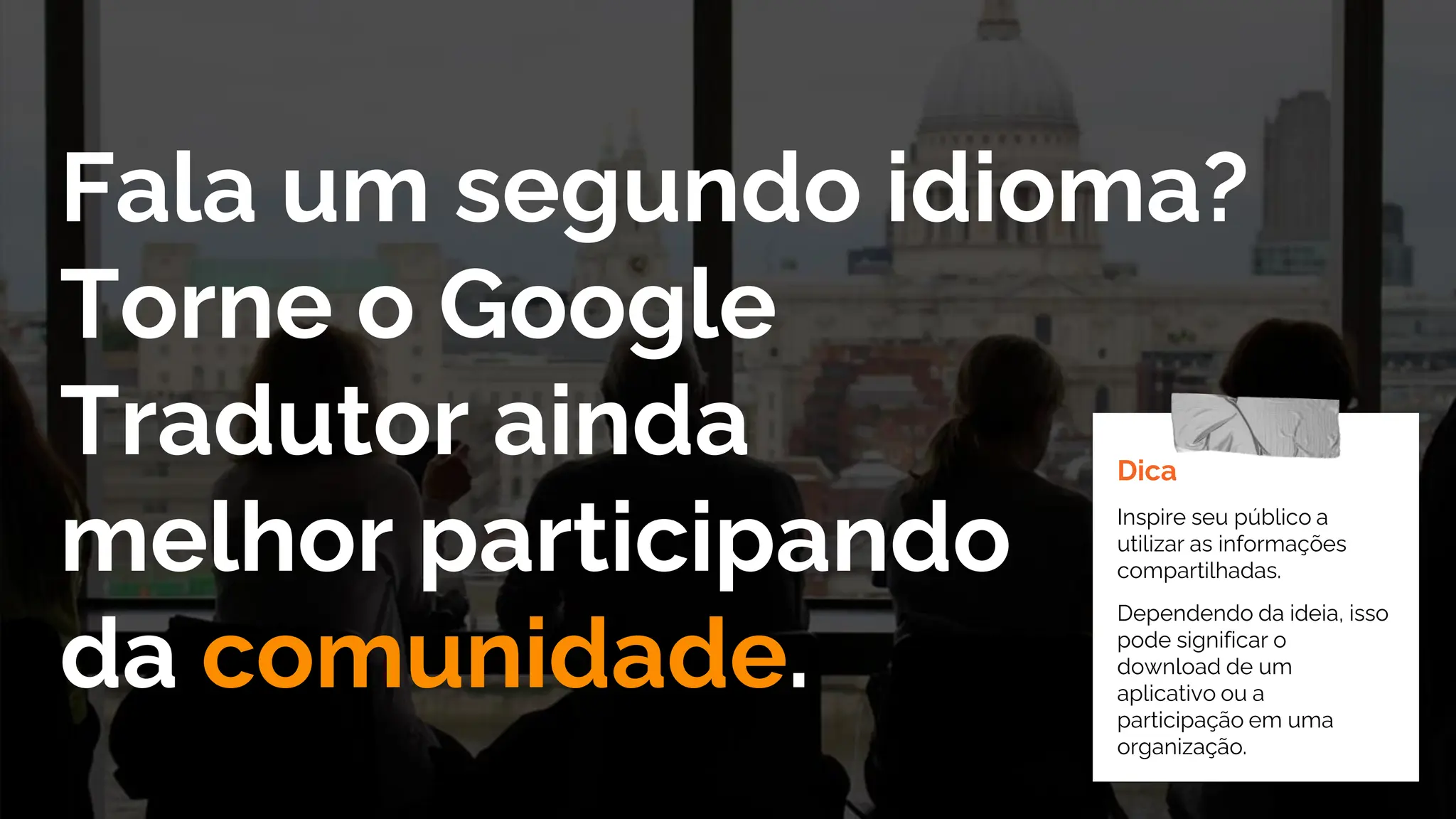 Fala um segundo idioma?
Torne o Google
Tradutor ainda
melhor participando
da comunidade.
Dica
Inspire seu público a
utilizar as informações
compartilhadas.
Dependendo da ideia, isso
pode significar o
download de um
aplicativo ou a
participação em uma
organização.
 