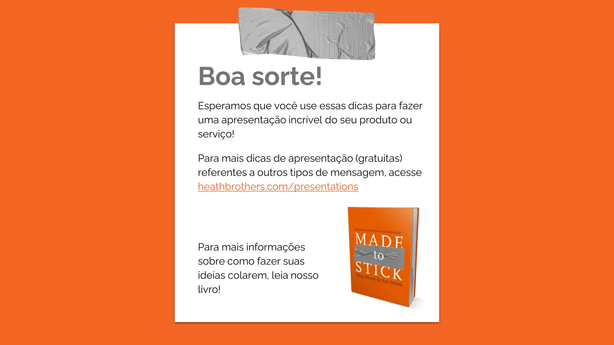 Boa sorte!
Esperamos que você use essas dicas para fazer
uma apresentação incrível do seu produto ou
serviço!
Para mais dicas de apresentação (gratuitas)
referentes a outros tipos de mensagem, acesse
heathbrothers.com/presentations
Para mais informações
sobre como fazer suas
ideias colarem, leia nosso
livro!
 