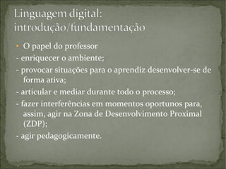 O papel do professor
- enriquecer o ambiente;
- provocar situações para o aprendiz desenvolver-se de
forma ativa;
- articular e mediar durante todo o processo;
- fazer interferências em momentos oportunos para,
assim, agir na Zona de Desenvolvimento Proximal
(ZDP);
- agir pedagogicamente.
●

 