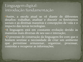 Assim, a escola atual se vê diante de diferentes
desafios: trabalhar, analisar e discutir os fenômenos
sociais e as diversas maneiras e concepções de vida e o
impacto das novas tecnologias.
●
A linguagem está em constante evolução devido às
maneiras mais diversas de seu uso e interação;
●
O processo de construção da linguagem fez com que o
homem sentisse a necessidade de criar um ambiente
que permitisse armazenar, organizar, processar,
controlar e recuperar as informações;
●

 