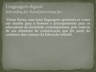 Dessa forma, essa nova linguagem apresenta-se como
um desafio para o homem e principalmente para os
educadores da sociedade contemporânea, pois trata-se
de um elemento de comunicação que faz parte do
cotidiano das crianças da Educação Infantil.
●

 