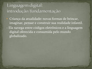 Criança da atualidade: novas formas de brincar,
imaginar, pensar e construir sua realidade infantil.
- Ela navega entre códigos eletrônicos e a linguagem
digital oferecida e consumida pelo mundo
globalizado.
●

 