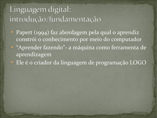 ●

●

●

Papert (1994) faz abordagem pela qual o aprendiz
constrói o conhecimento por meio do computador
“Aprender fazendo”- a máquina como ferramenta de
aprendizagem
Ele é o criador da linguagem de programação LOGO

 
